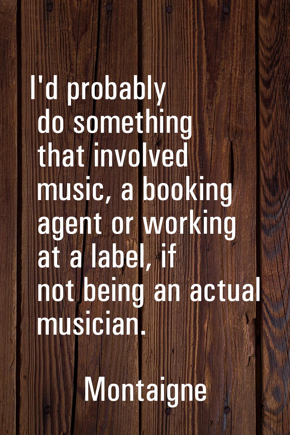 I'd probably do something that involved music, a booking agent or working at a label, if not being 