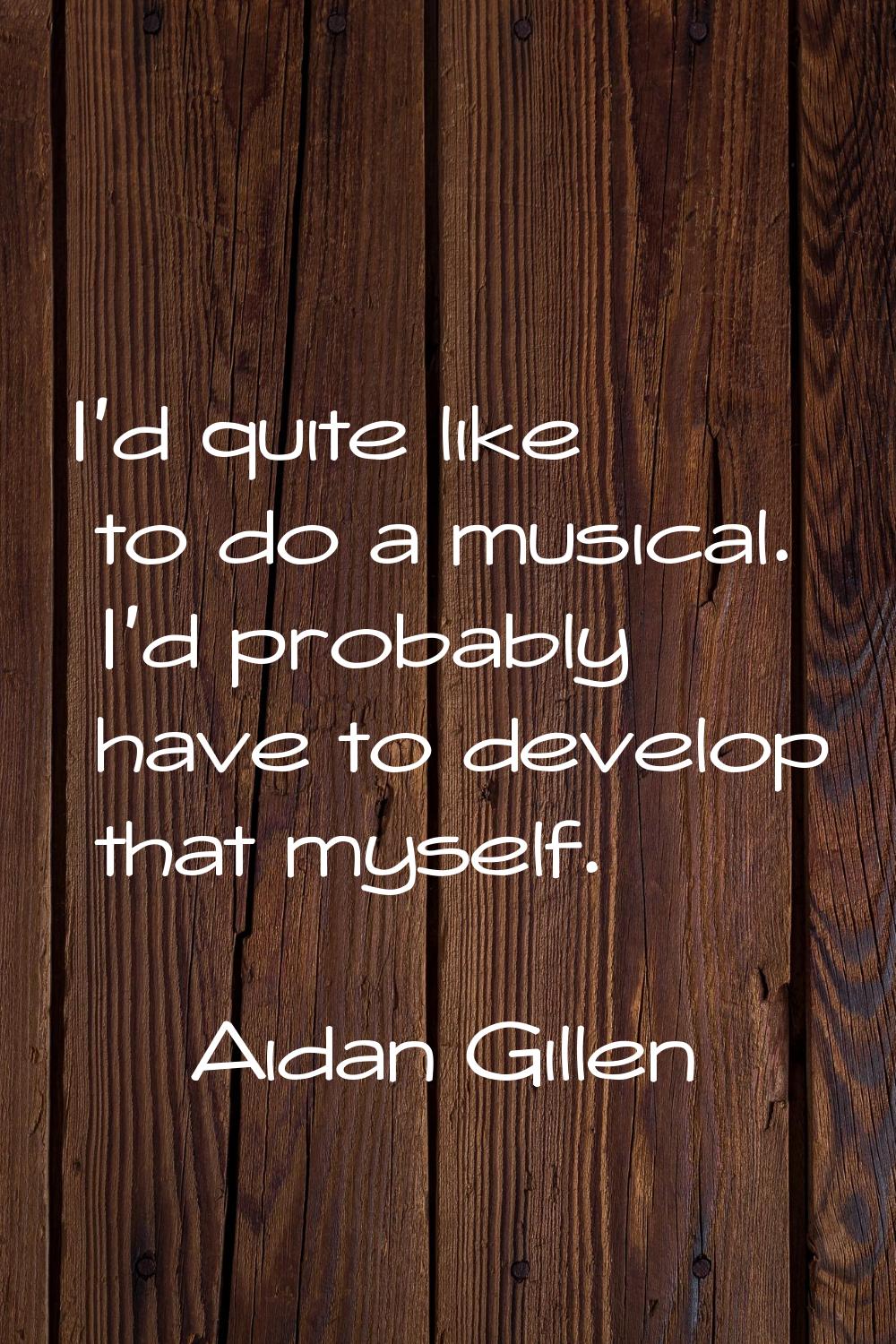 I'd quite like to do a musical. I'd probably have to develop that myself.
