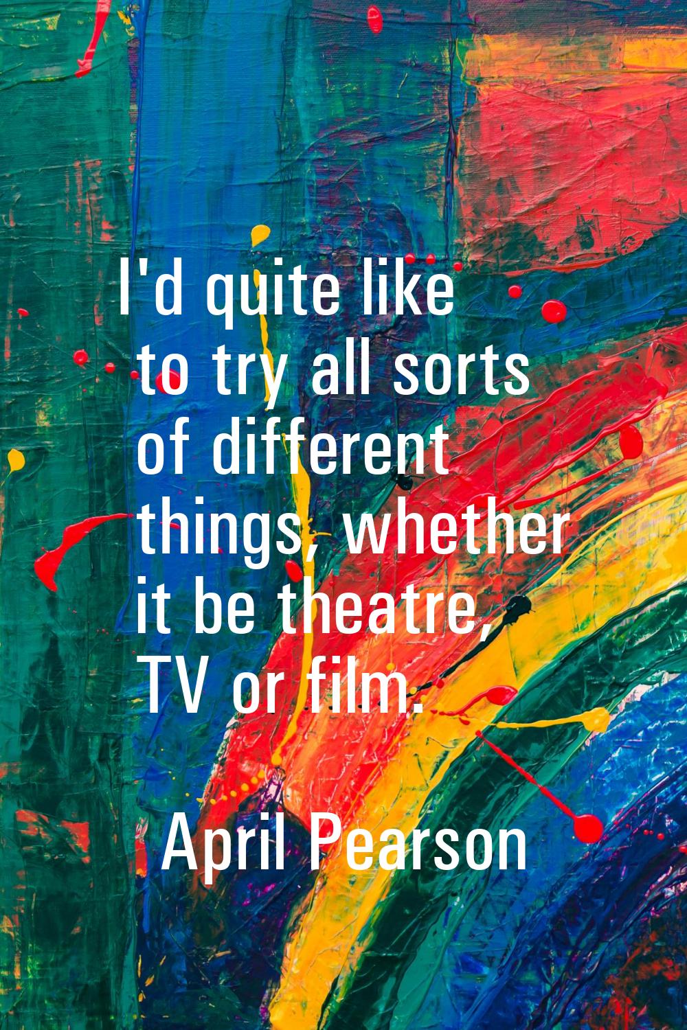 I'd quite like to try all sorts of different things, whether it be theatre, TV or film.