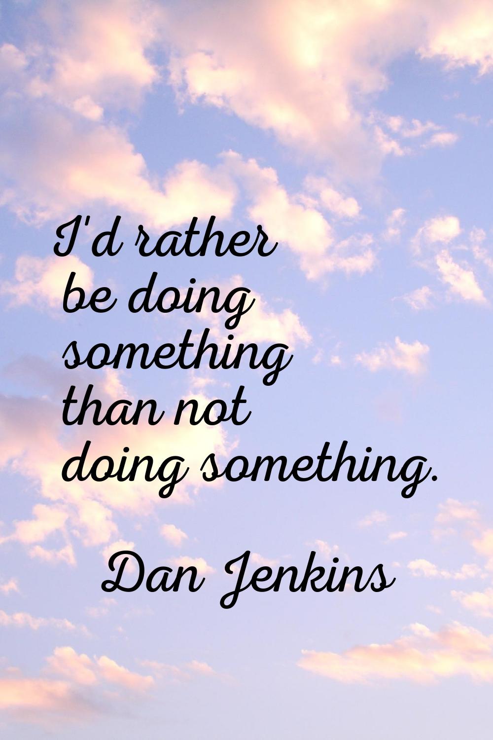 I'd rather be doing something than not doing something.