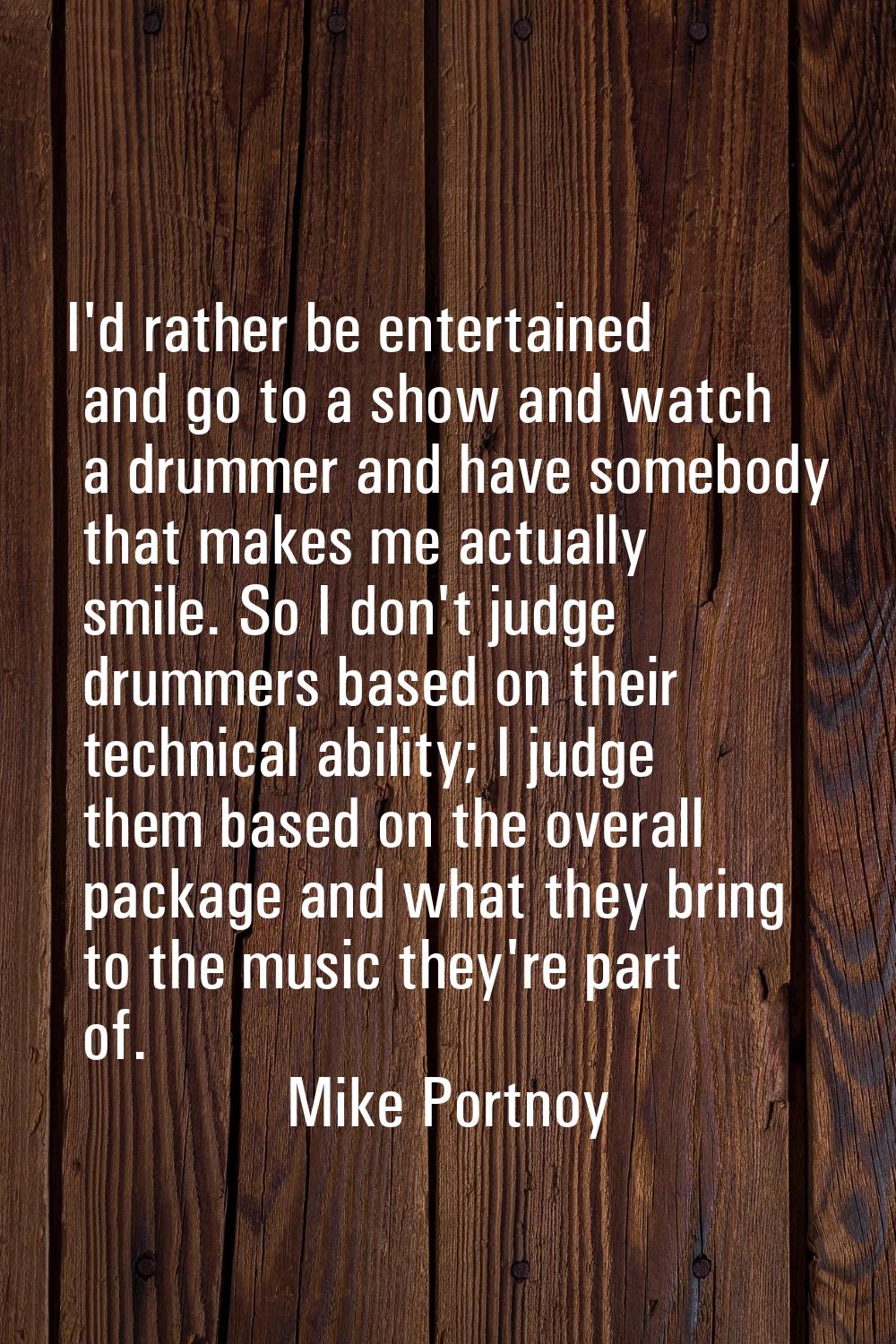 I'd rather be entertained and go to a show and watch a drummer and have somebody that makes me actu