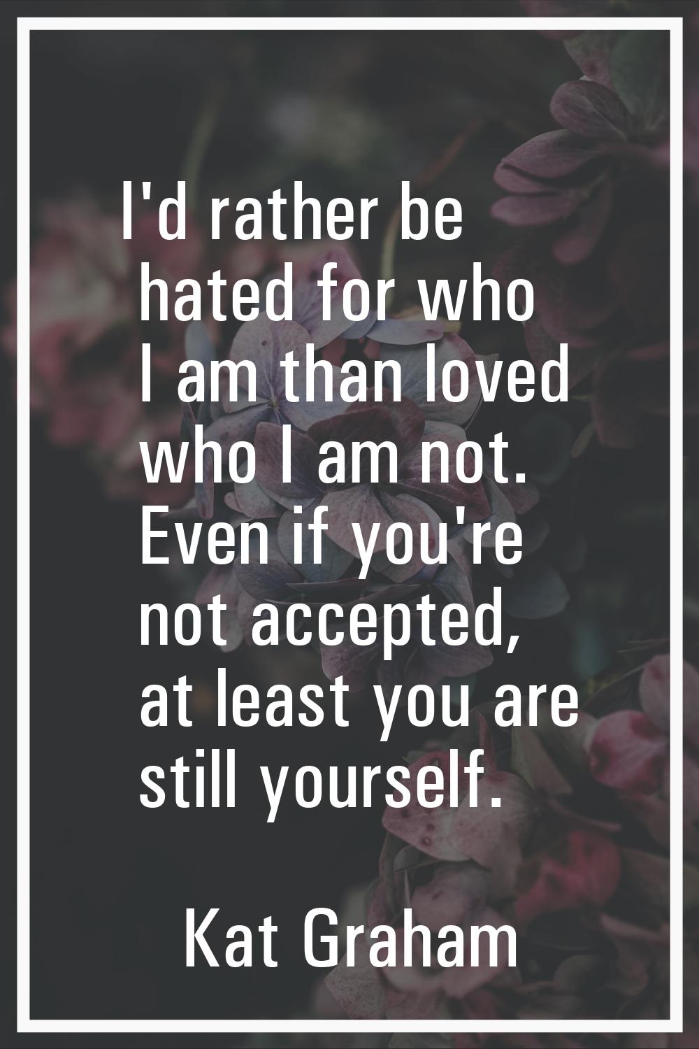 I'd rather be hated for who I am than loved who I am not. Even if you're not accepted, at least you