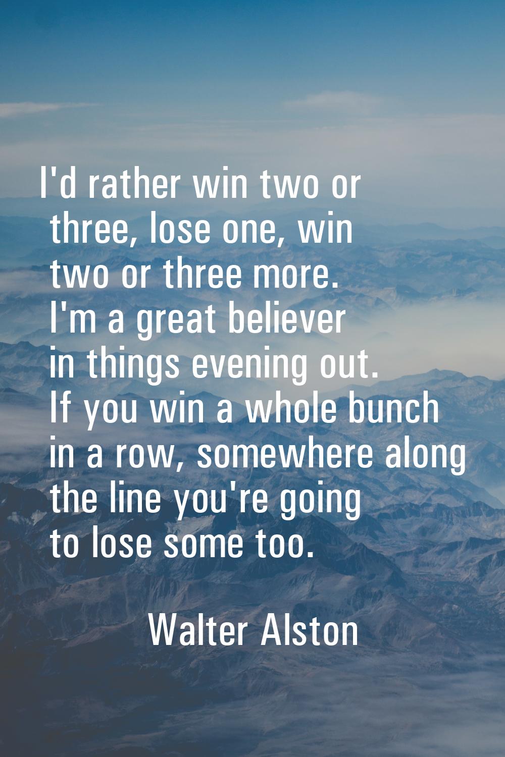 I'd rather win two or three, lose one, win two or three more. I'm a great believer in things evenin