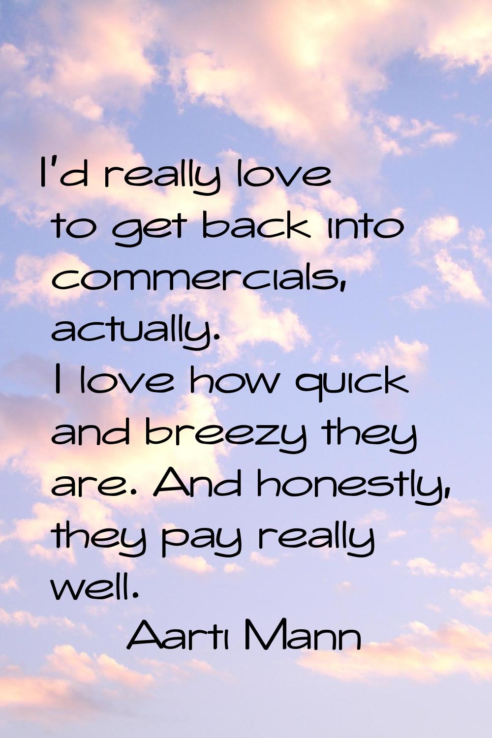 I'd really love to get back into commercials, actually. I love how quick and breezy they are. And h