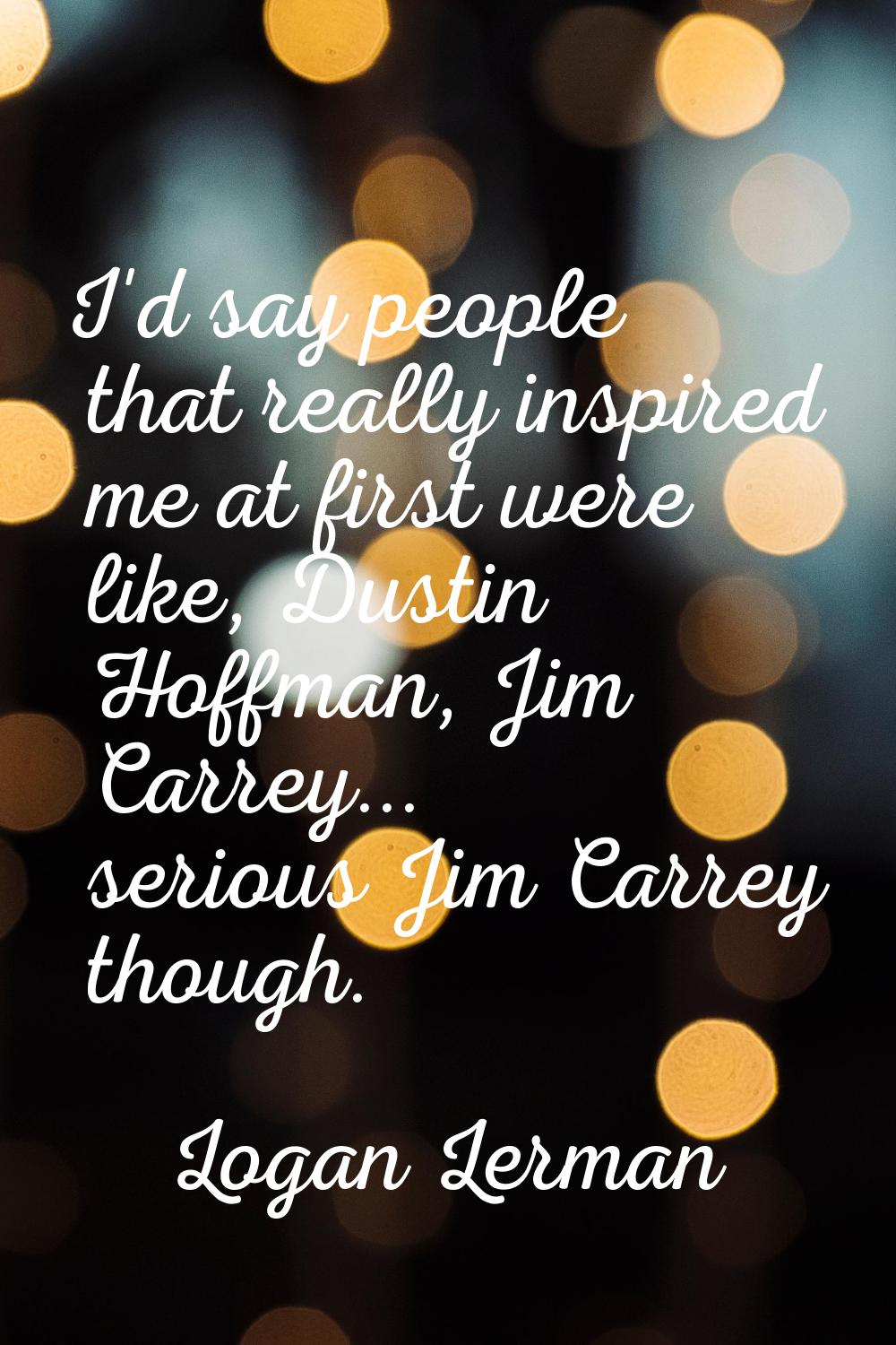 I'd say people that really inspired me at first were like, Dustin Hoffman, Jim Carrey... serious Ji