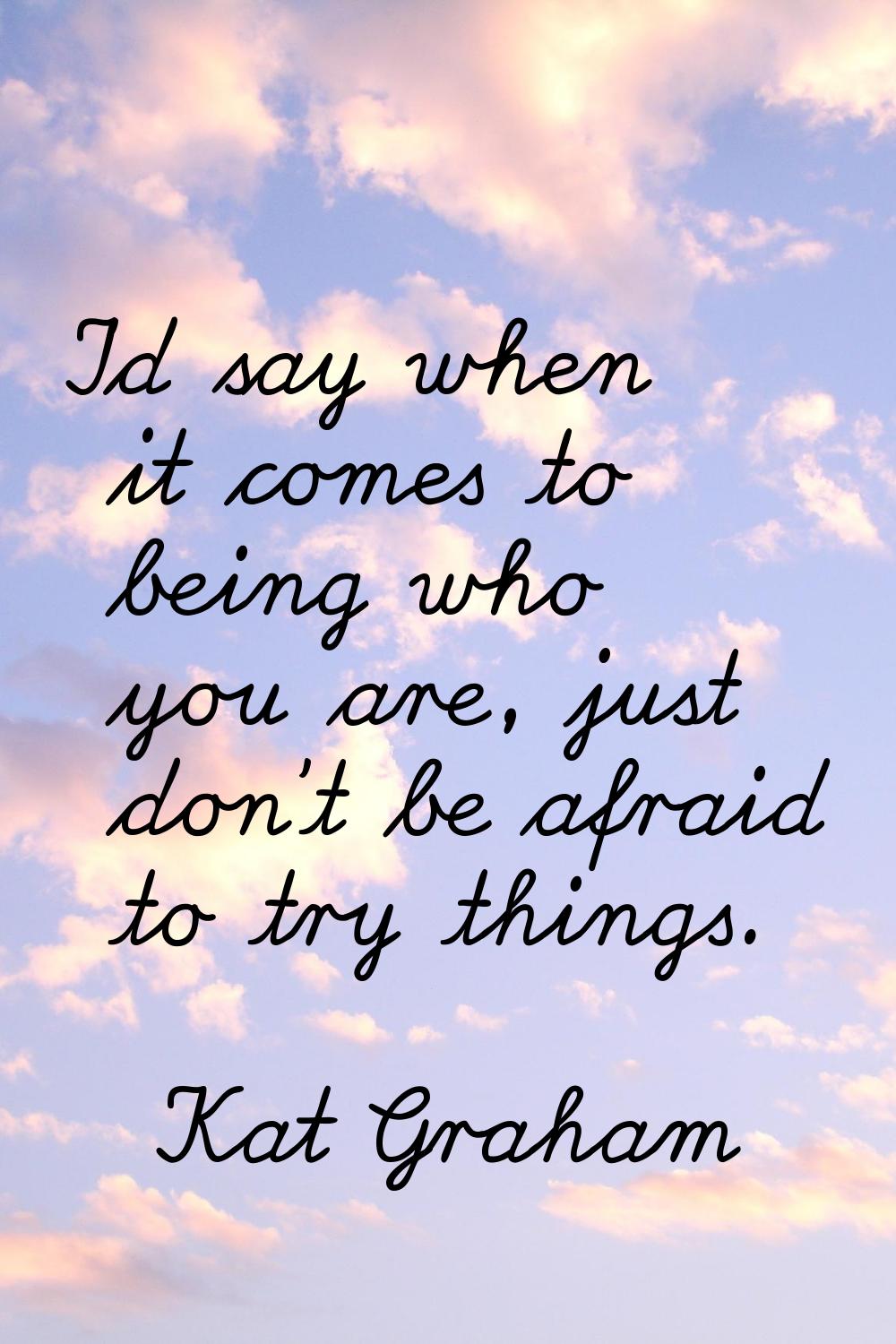 I'd say when it comes to being who you are, just don't be afraid to try things.
