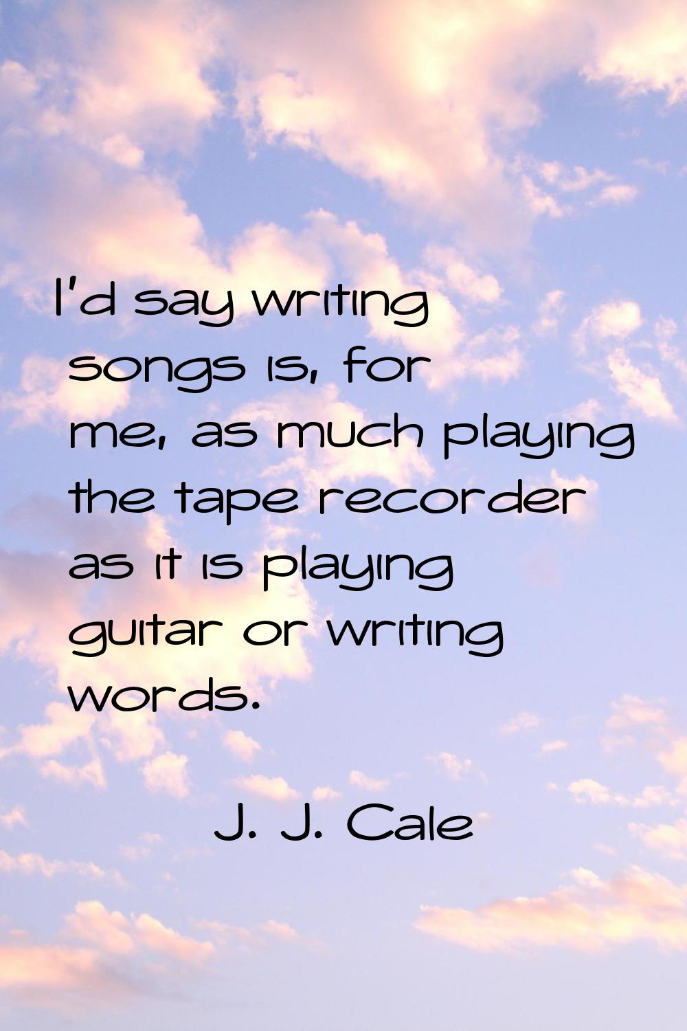 I'd say writing songs is, for me, as much playing the tape recorder as it is playing guitar or writ