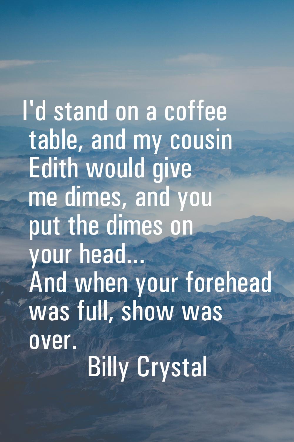 I'd stand on a coffee table, and my cousin Edith would give me dimes, and you put the dimes on your