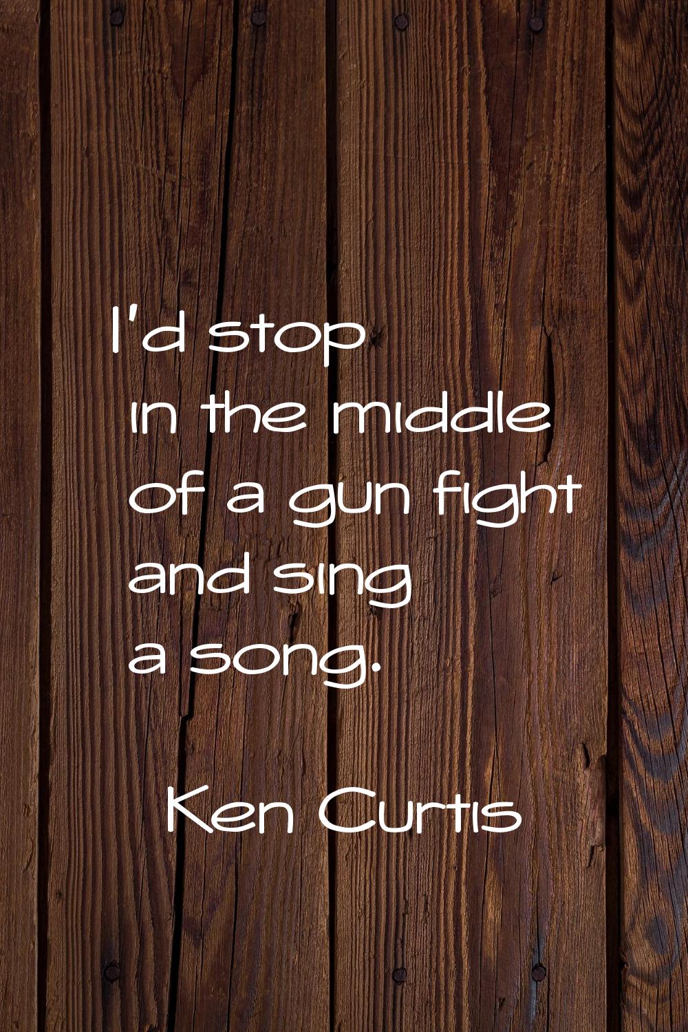 I'd stop in the middle of a gun fight and sing a song.