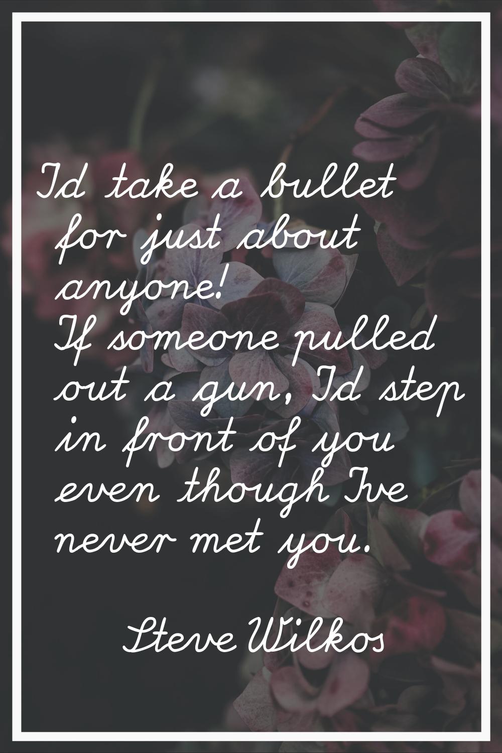 I'd take a bullet for just about anyone! If someone pulled out a gun, I'd step in front of you even