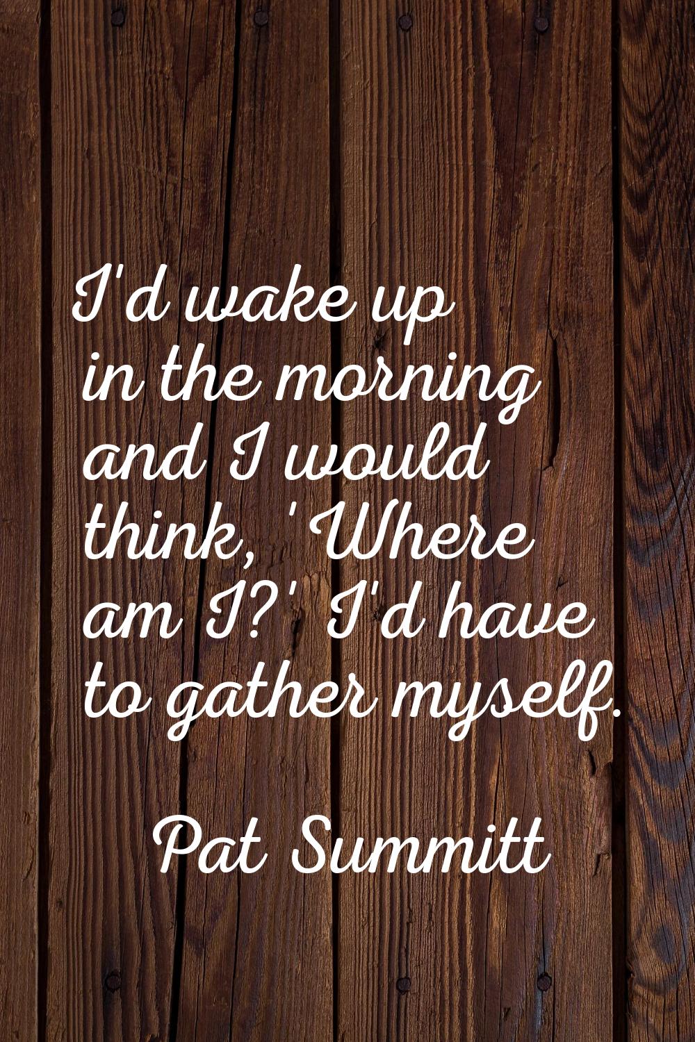 I'd wake up in the morning and I would think, 'Where am I?' I'd have to gather myself.