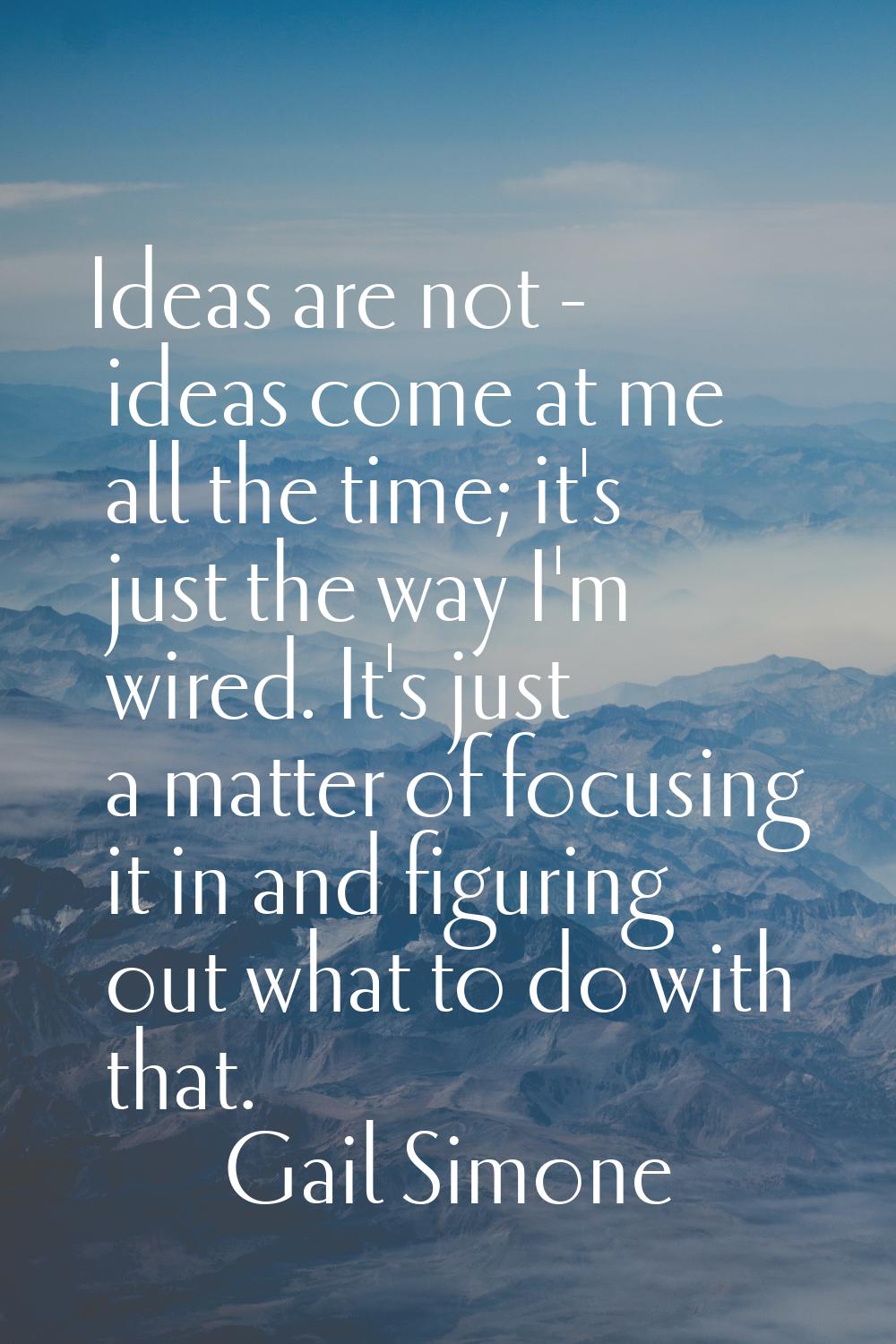Ideas are not - ideas come at me all the time; it's just the way I'm wired. It's just a matter of f