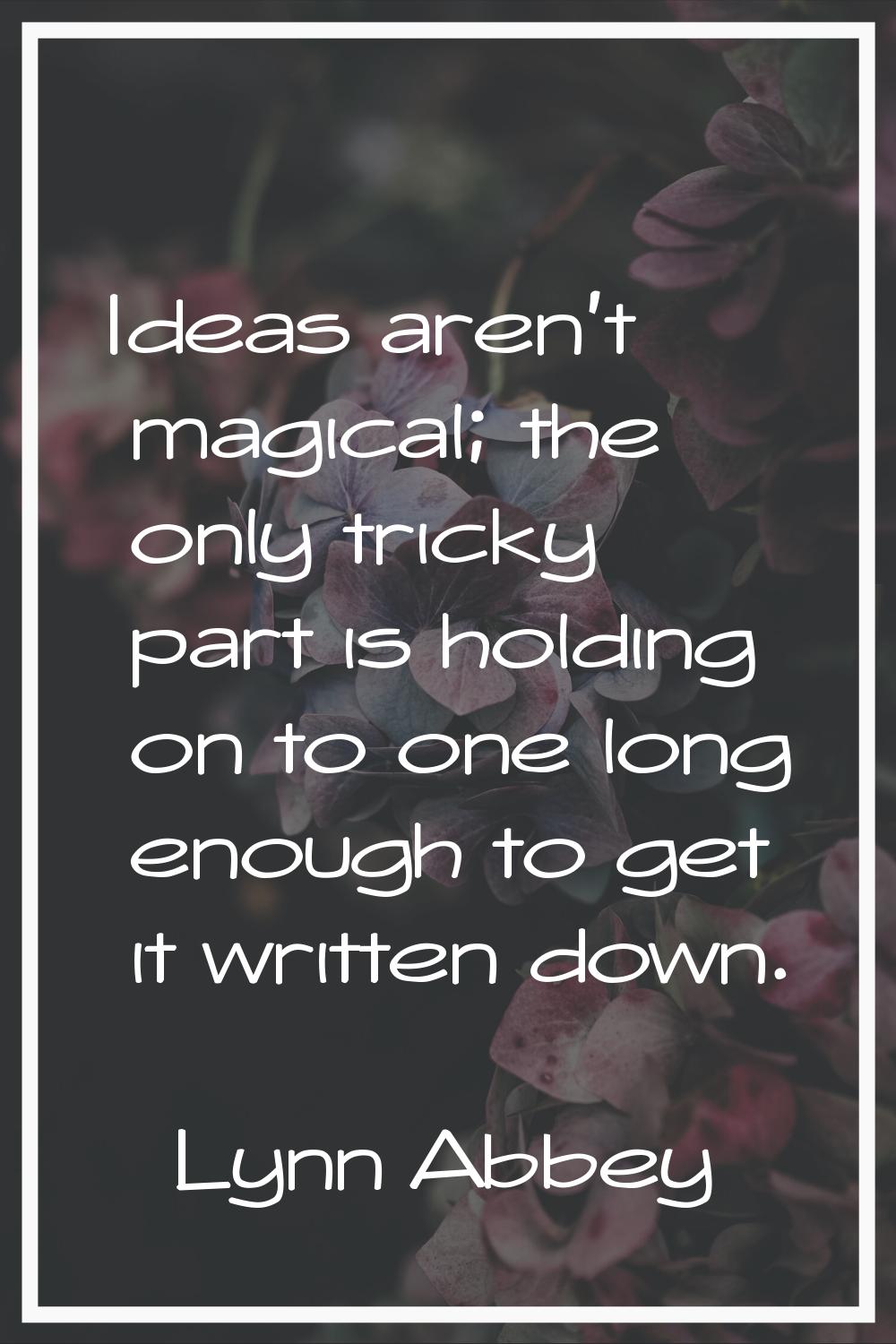 Ideas aren't magical; the only tricky part is holding on to one long enough to get it written down.
