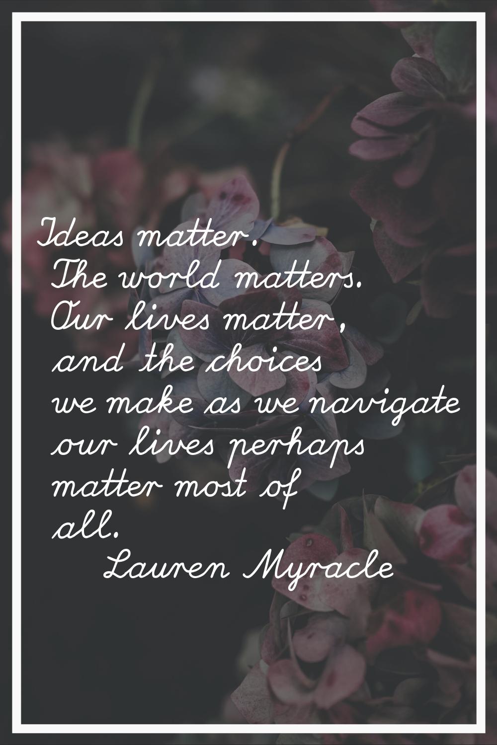 Ideas matter. The world matters. Our lives matter, and the choices we make as we navigate our lives