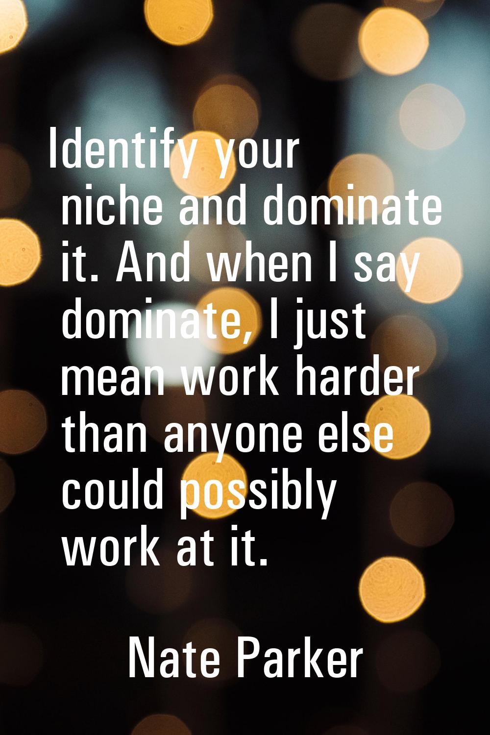 Identify your niche and dominate it. And when I say dominate, I just mean work harder than anyone e