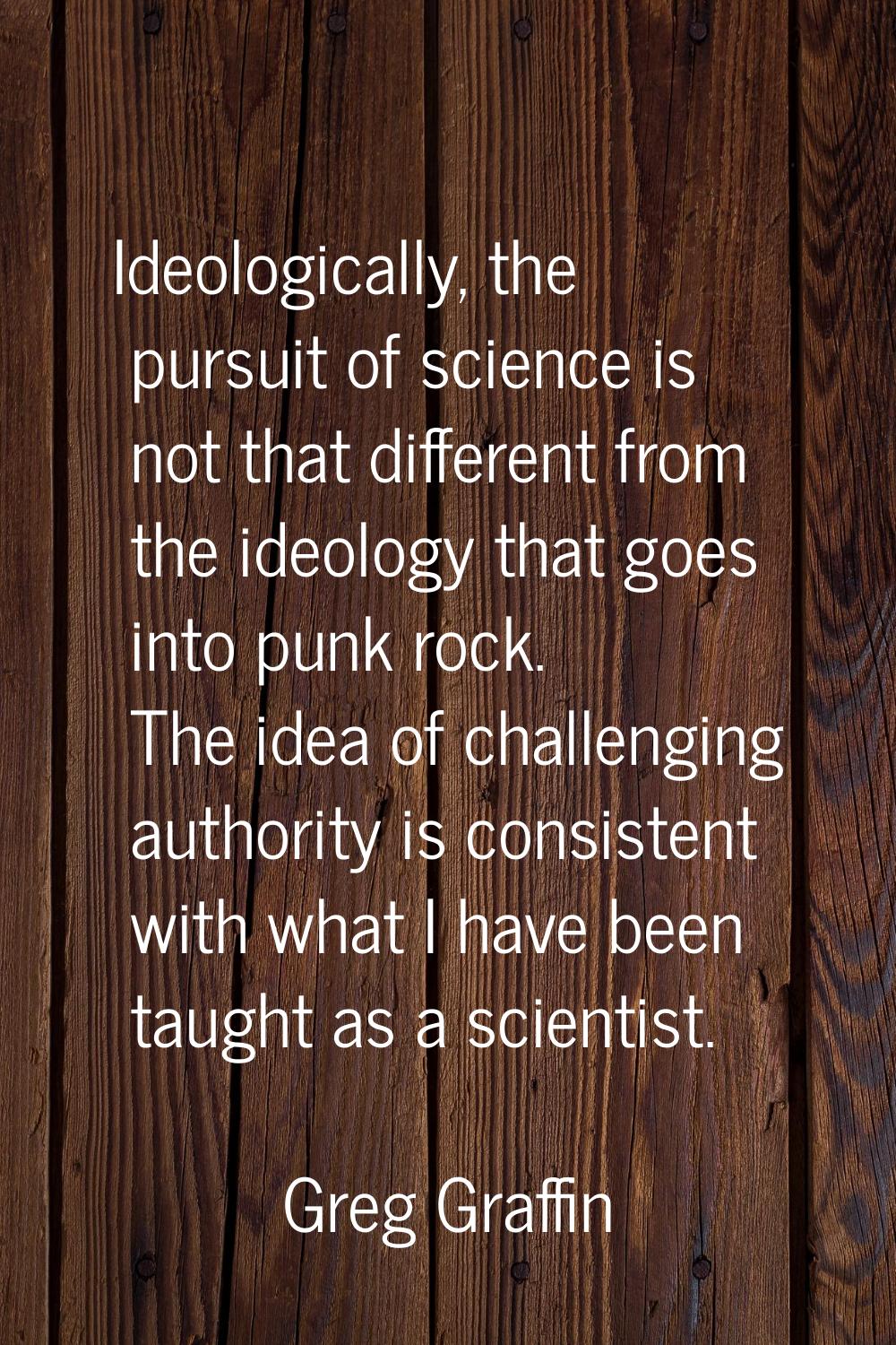 Ideologically, the pursuit of science is not that different from the ideology that goes into punk r