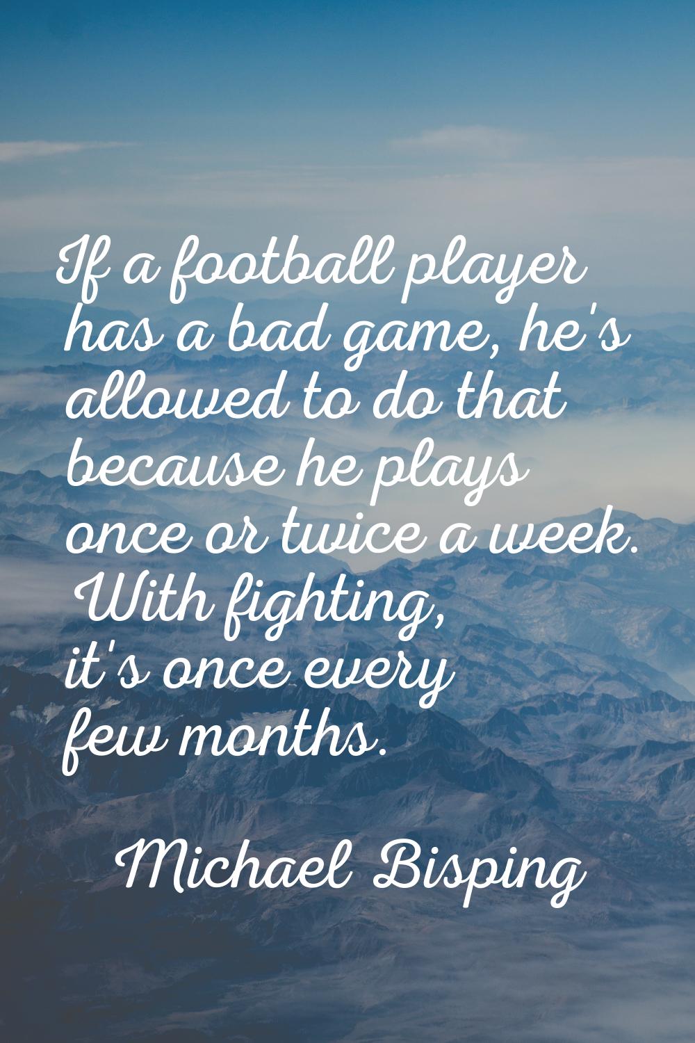 If a football player has a bad game, he's allowed to do that because he plays once or twice a week.