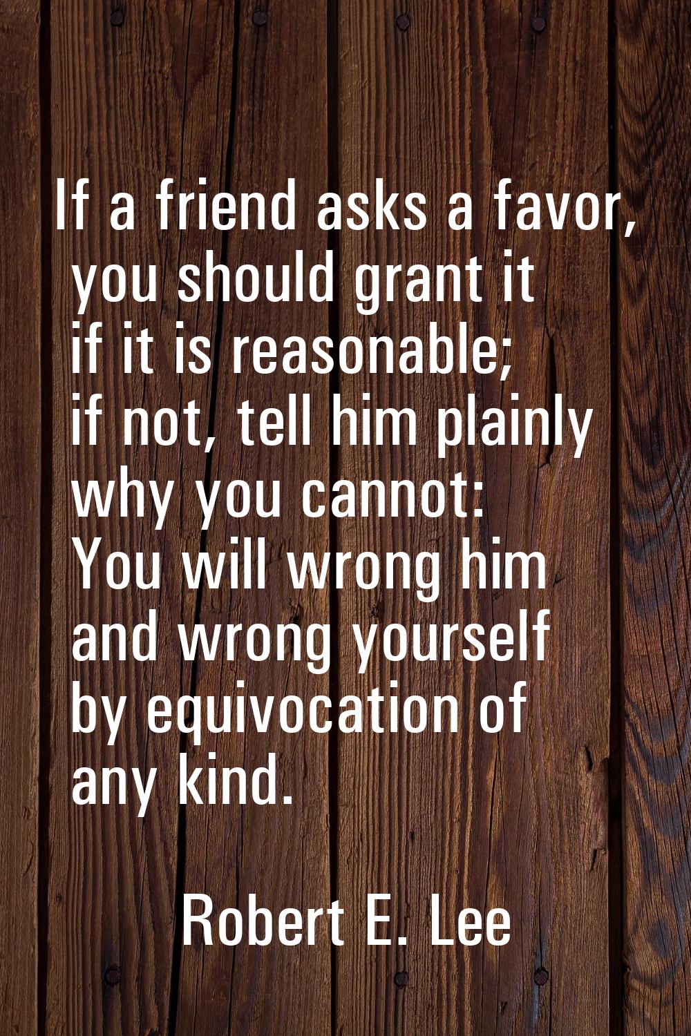 If a friend asks a favor, you should grant it if it is reasonable; if not, tell him plainly why you