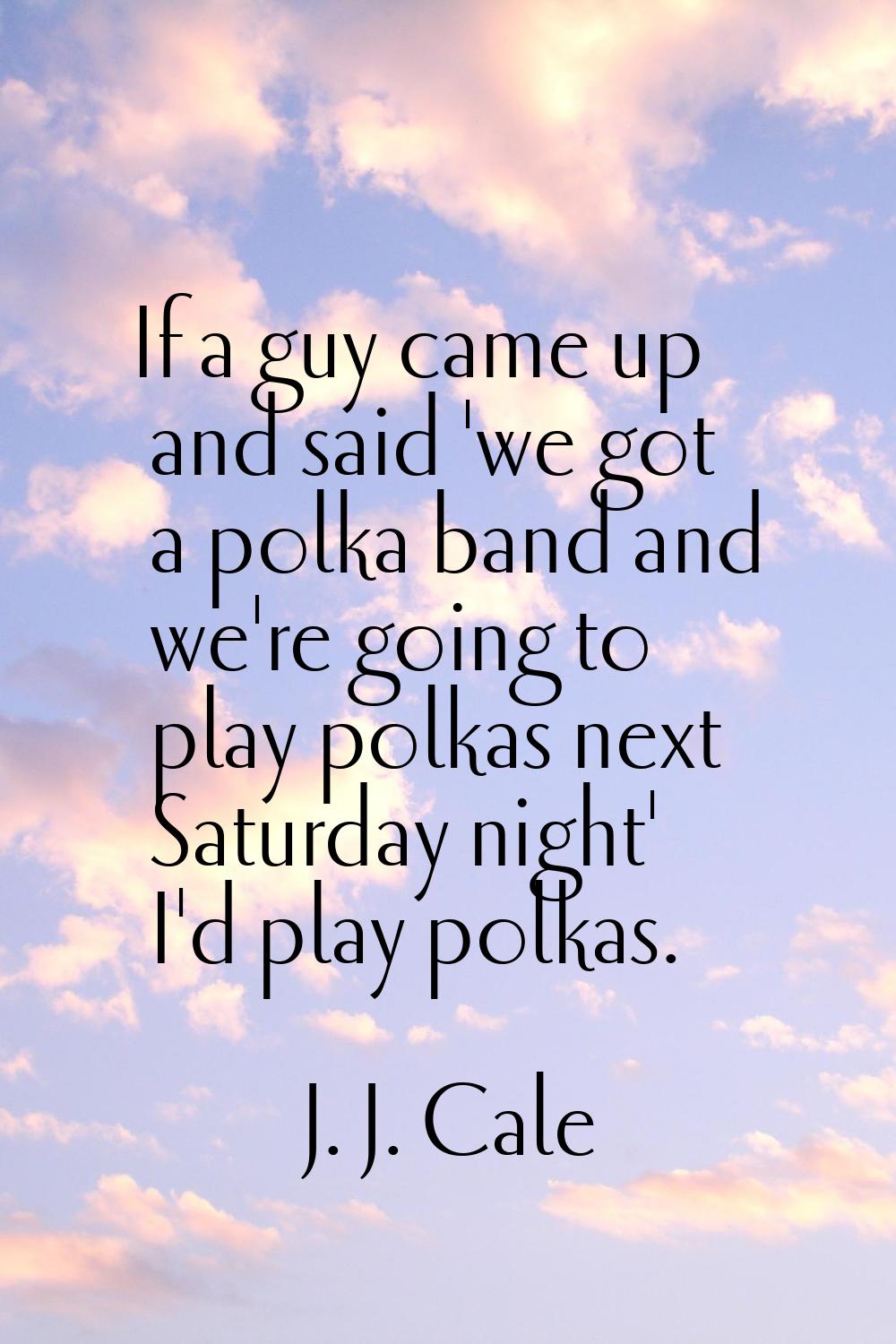 If a guy came up and said 'we got a polka band and we're going to play polkas next Saturday night' 