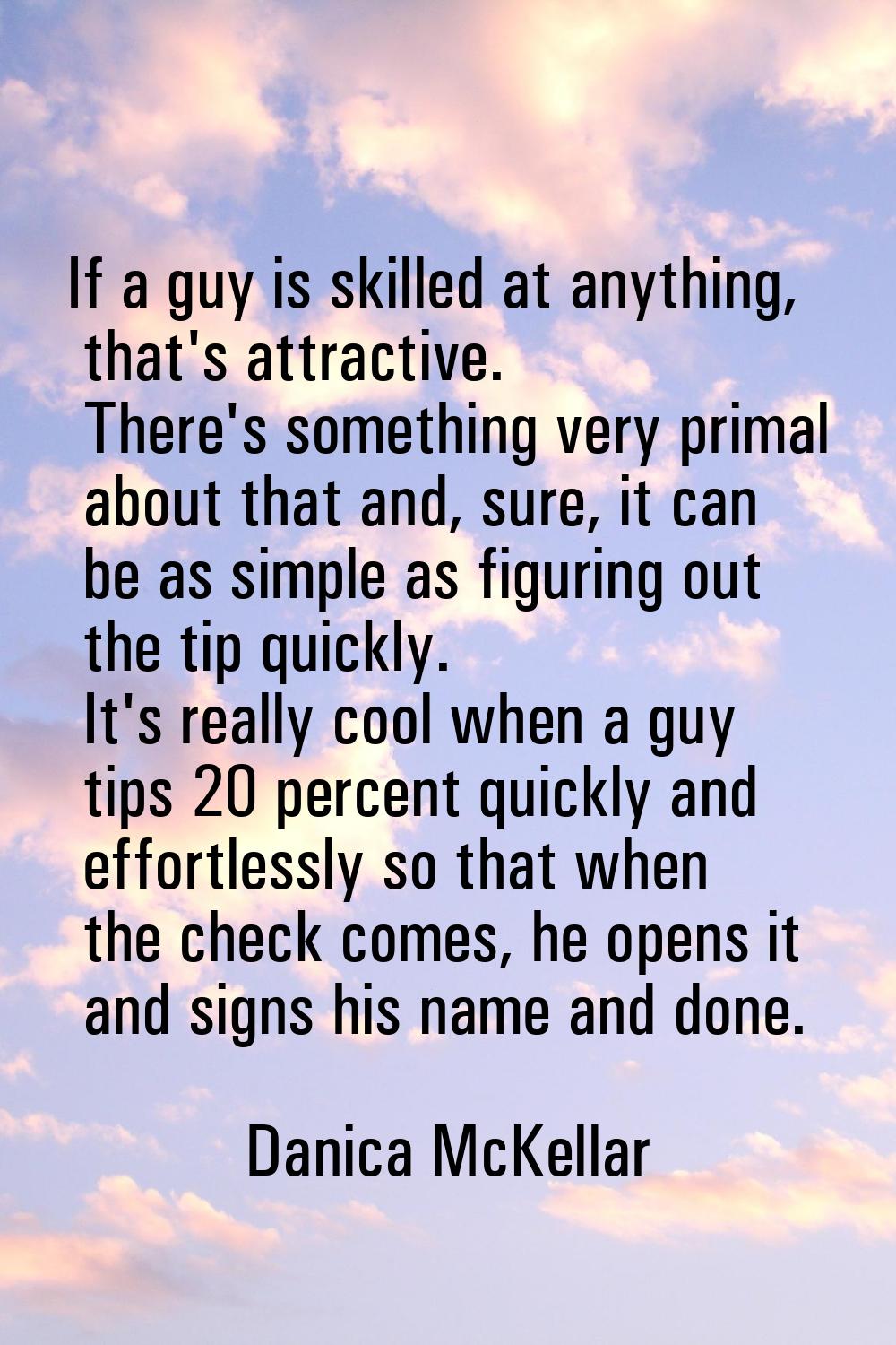 If a guy is skilled at anything, that's attractive. There's something very primal about that and, s