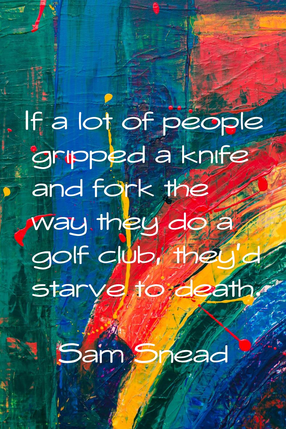 If a lot of people gripped a knife and fork the way they do a golf club, they'd starve to death.