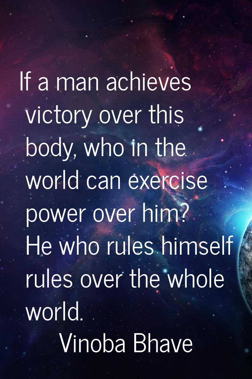 If a man achieves victory over this body, who in the world can exercise power over him? He who rule
