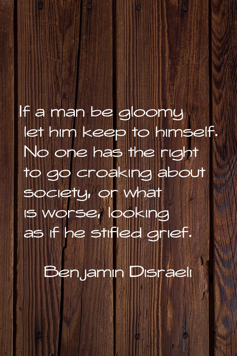 If a man be gloomy let him keep to himself. No one has the right to go croaking about society, or w
