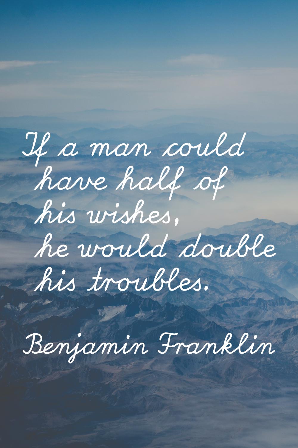 If a man could have half of his wishes, he would double his troubles.
