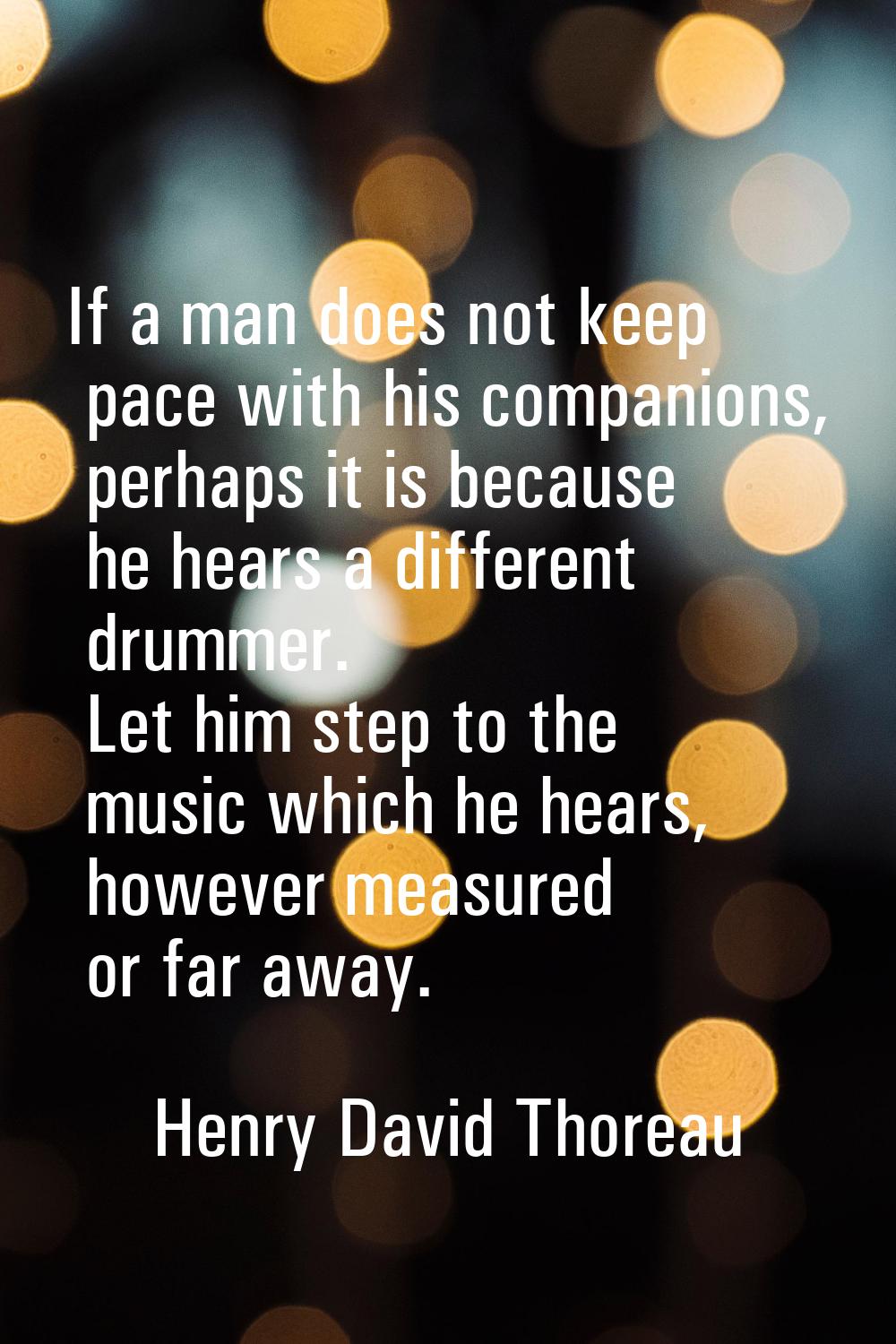 If a man does not keep pace with his companions, perhaps it is because he hears a different drummer