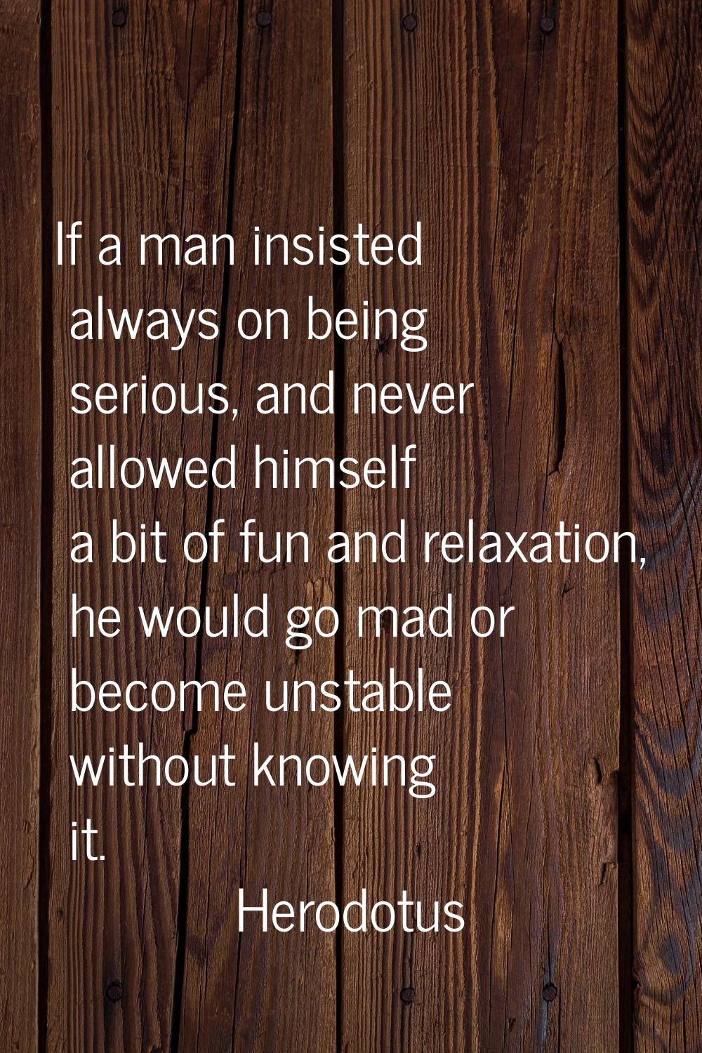 If a man insisted always on being serious, and never allowed himself a bit of fun and relaxation, h