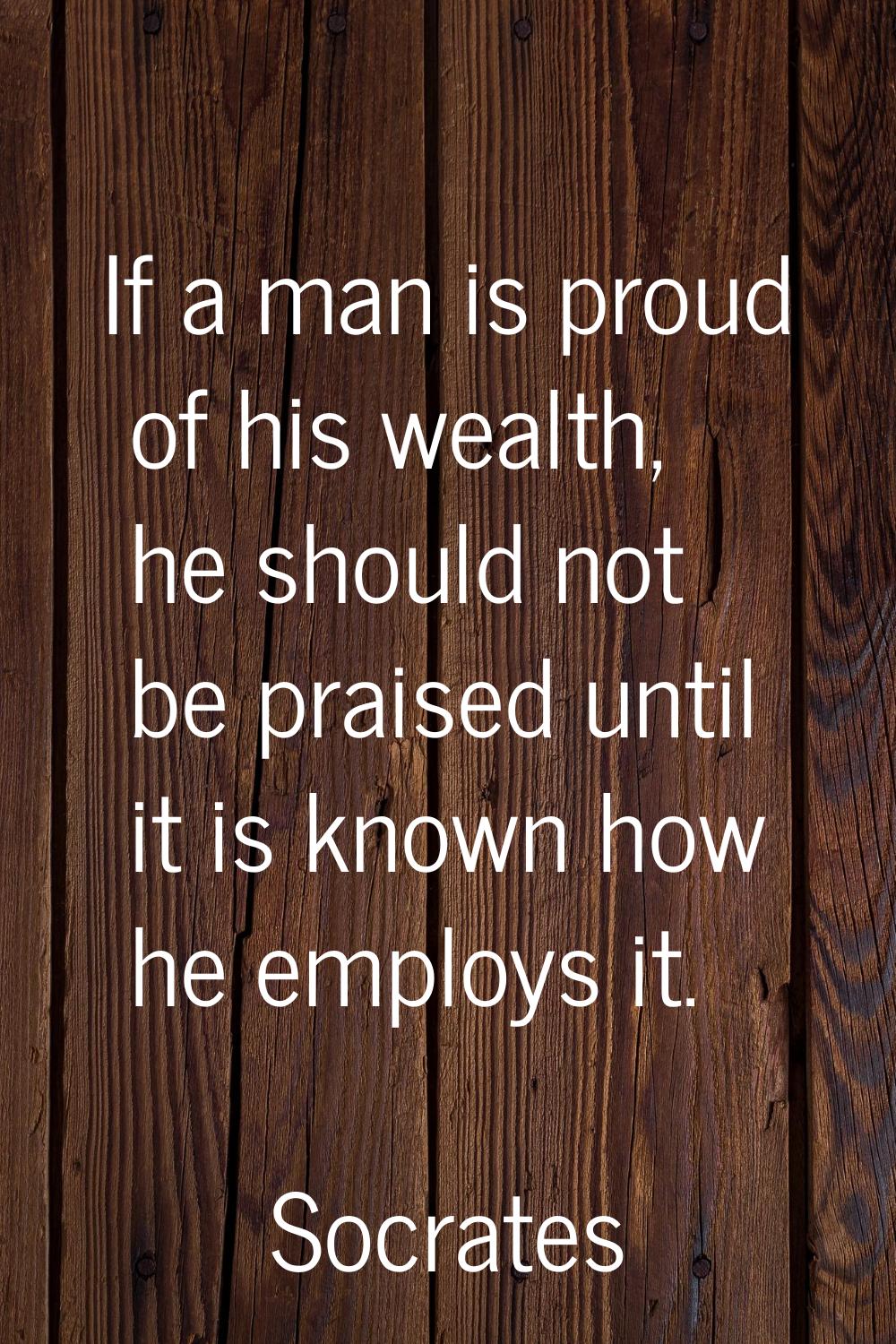 If a man is proud of his wealth, he should not be praised until it is known how he employs it.