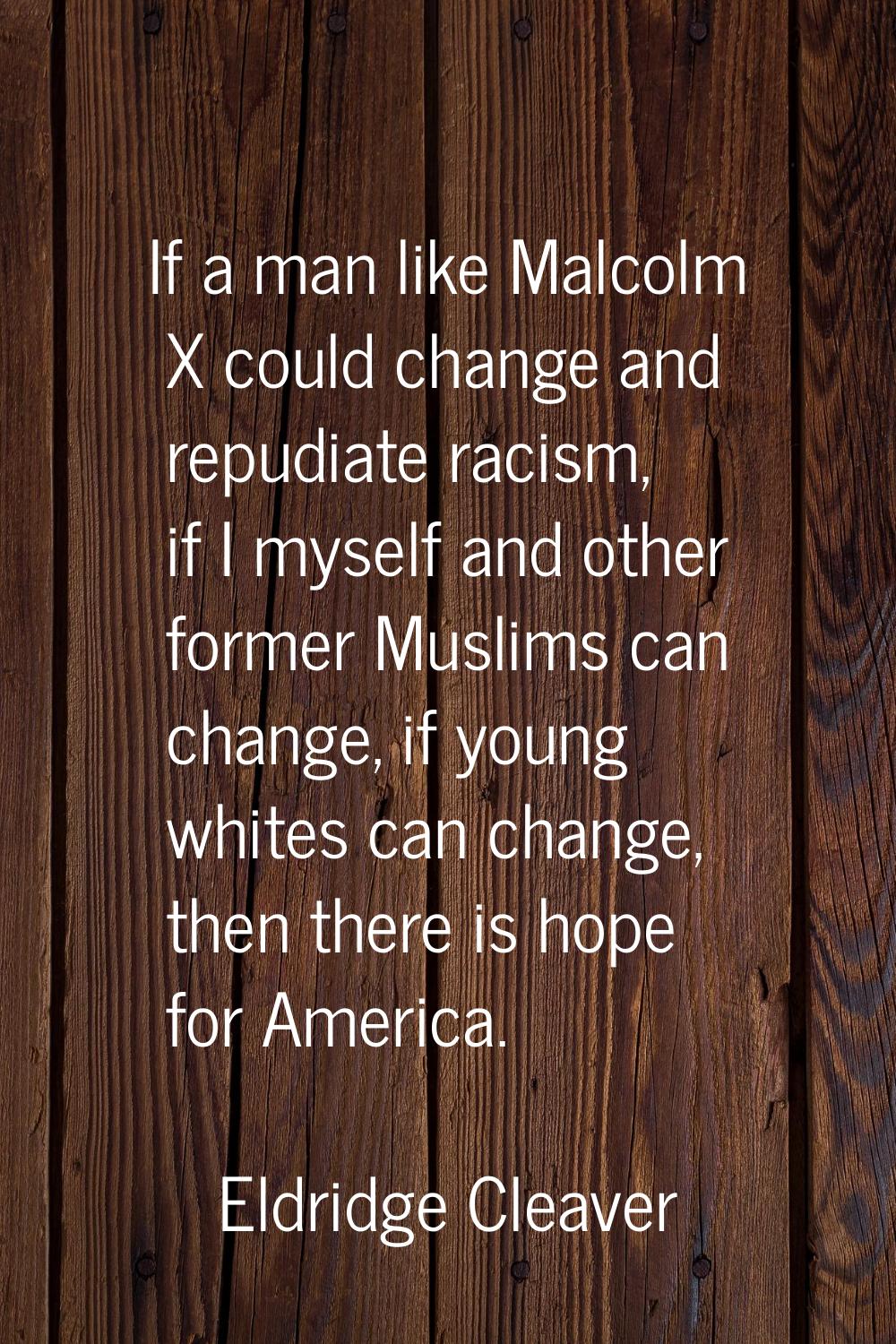 If a man like Malcolm X could change and repudiate racism, if I myself and other former Muslims can