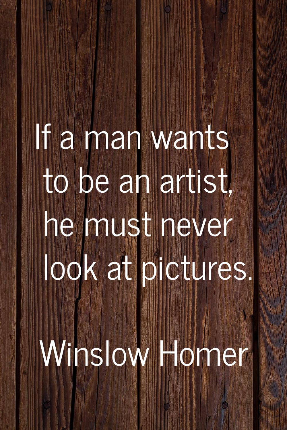 If a man wants to be an artist, he must never look at pictures.