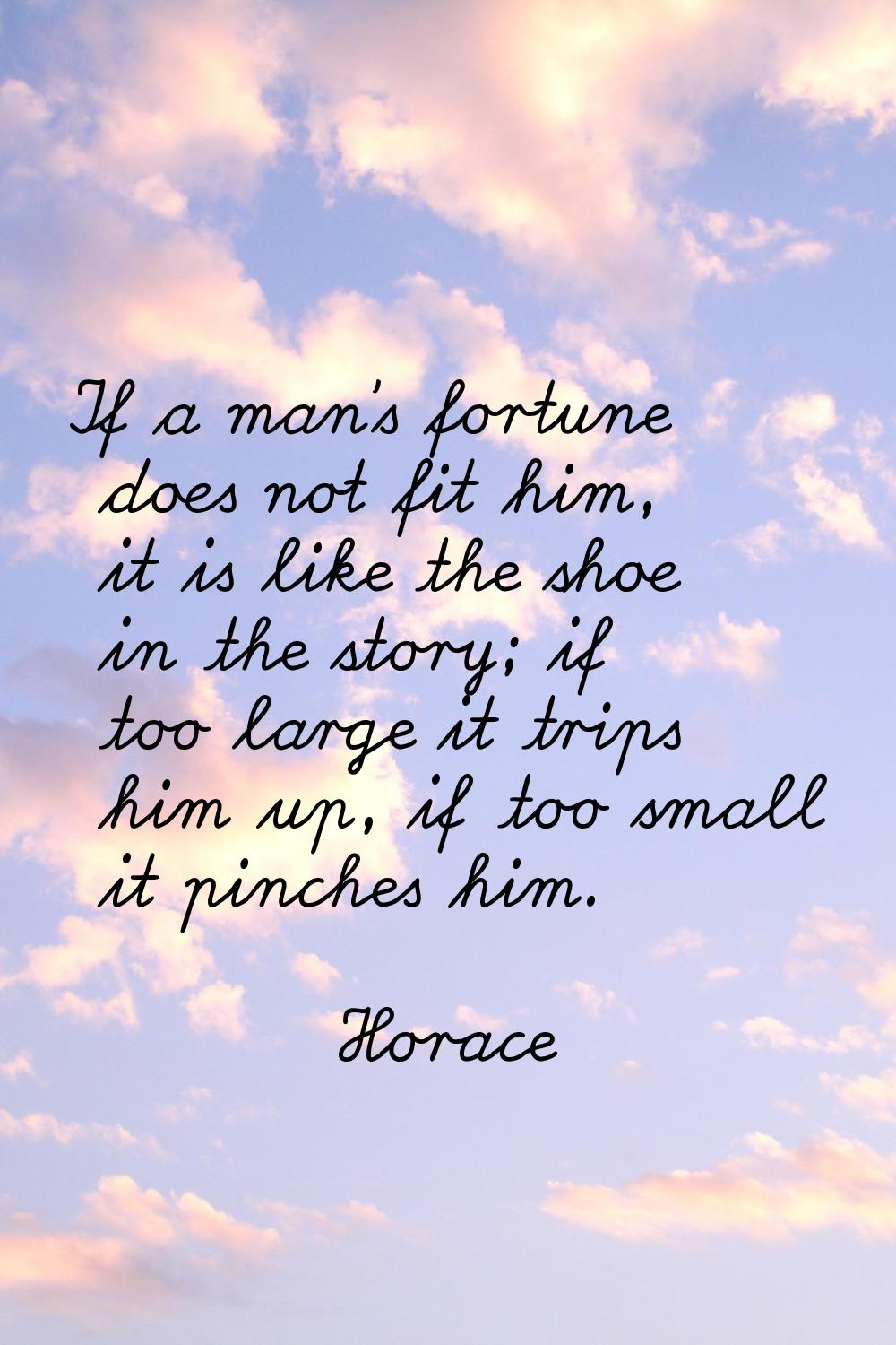 If a man's fortune does not fit him, it is like the shoe in the story; if too large it trips him up