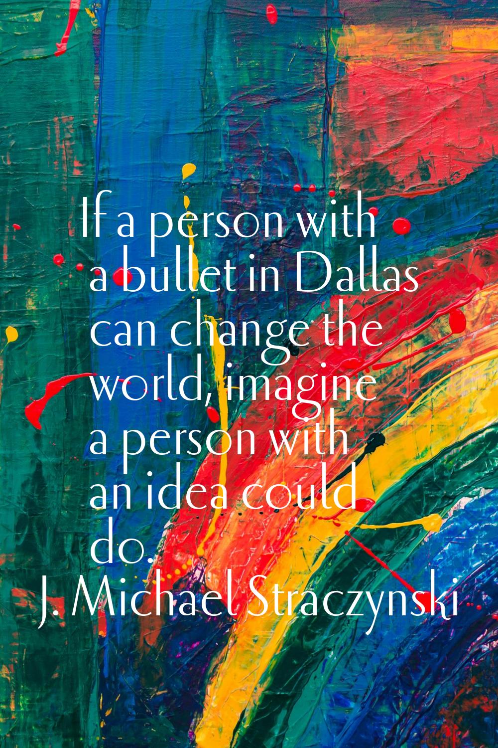 If a person with a bullet in Dallas can change the world, imagine a person with an idea could do.