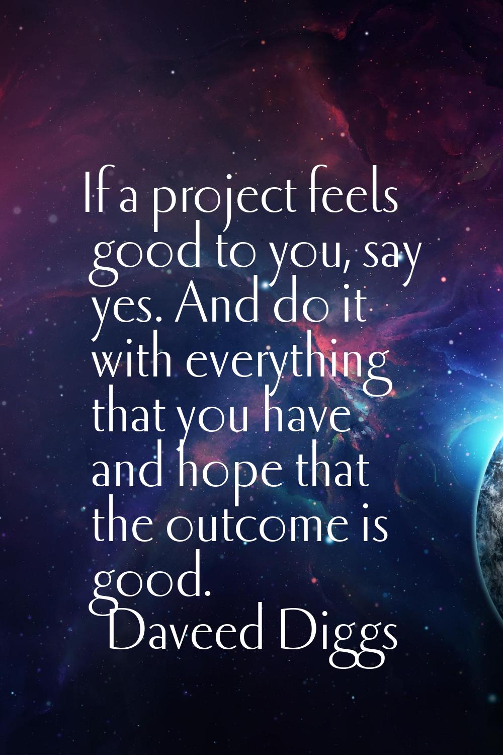 If a project feels good to you, say yes. And do it with everything that you have and hope that the 