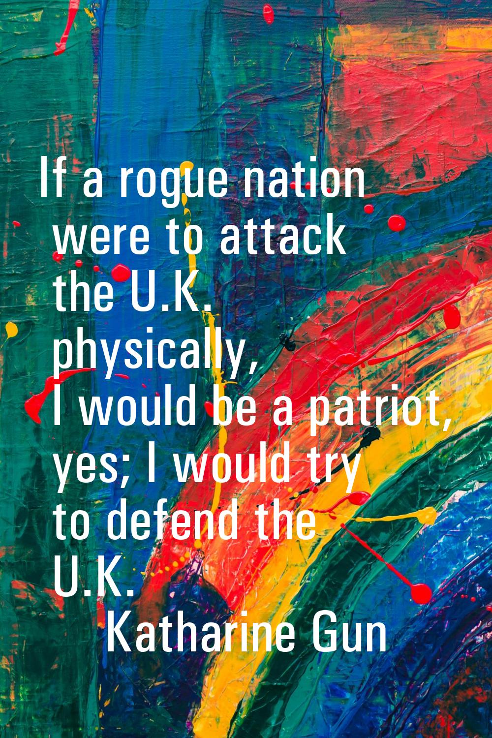 If a rogue nation were to attack the U.K. physically, I would be a patriot, yes; I would try to def