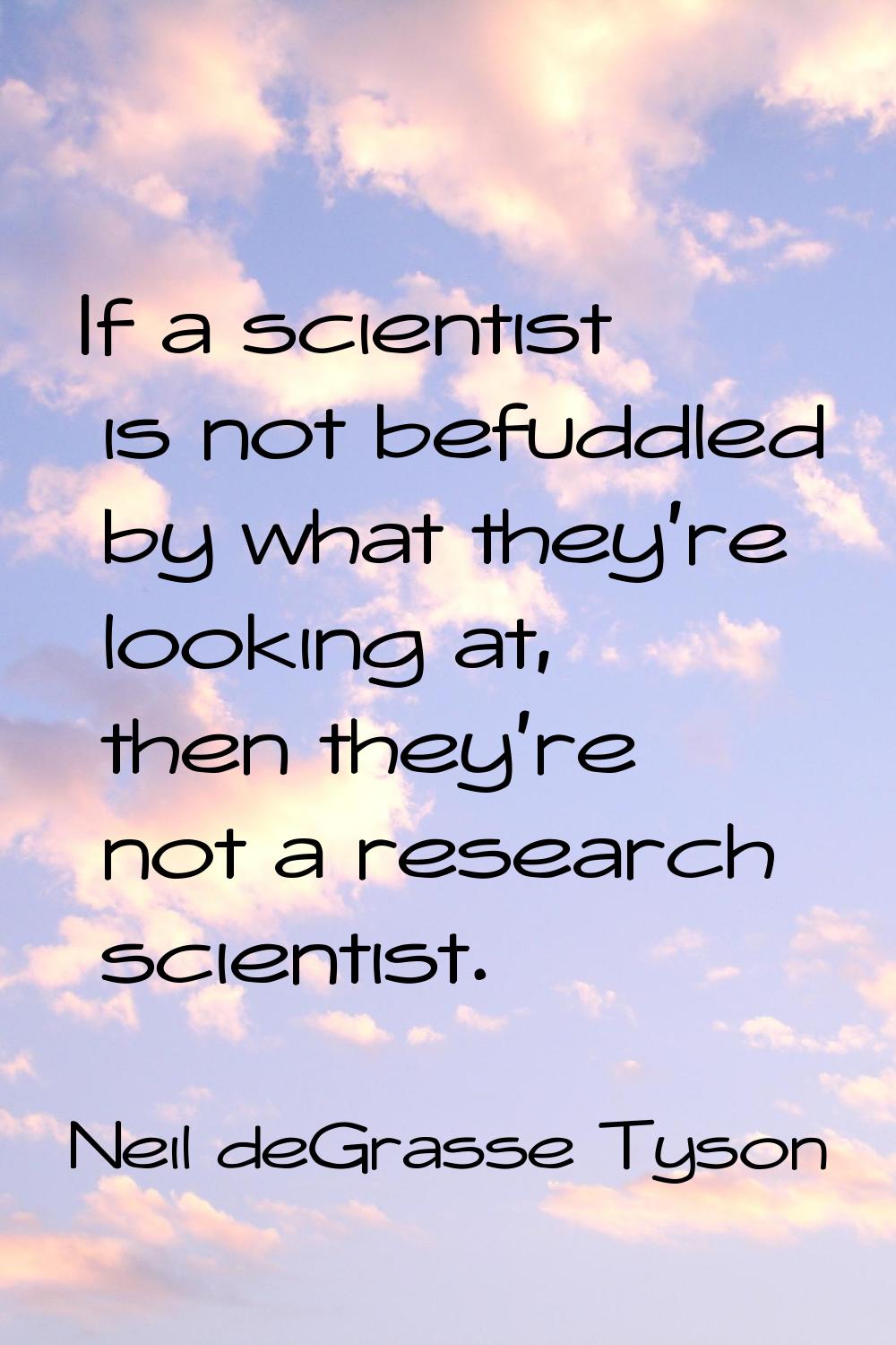 If a scientist is not befuddled by what they're looking at, then they're not a research scientist.
