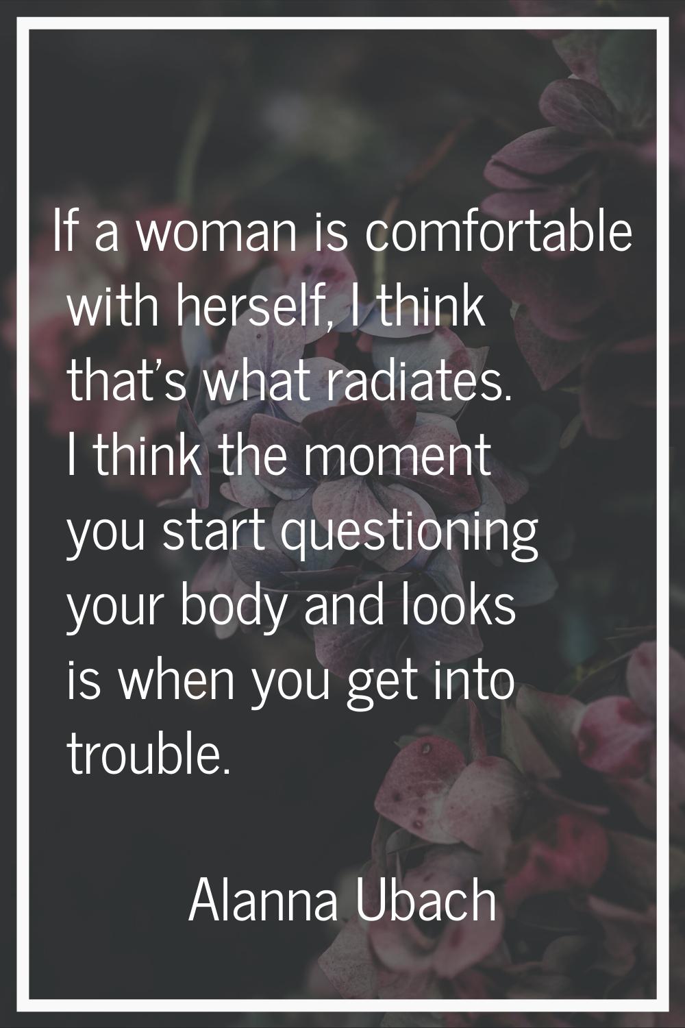 If a woman is comfortable with herself, I think that's what radiates. I think the moment you start 