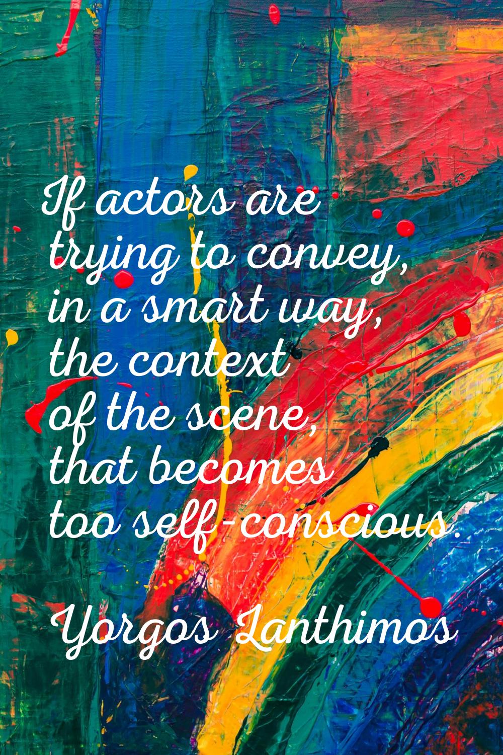 If actors are trying to convey, in a smart way, the context of the scene, that becomes too self-con