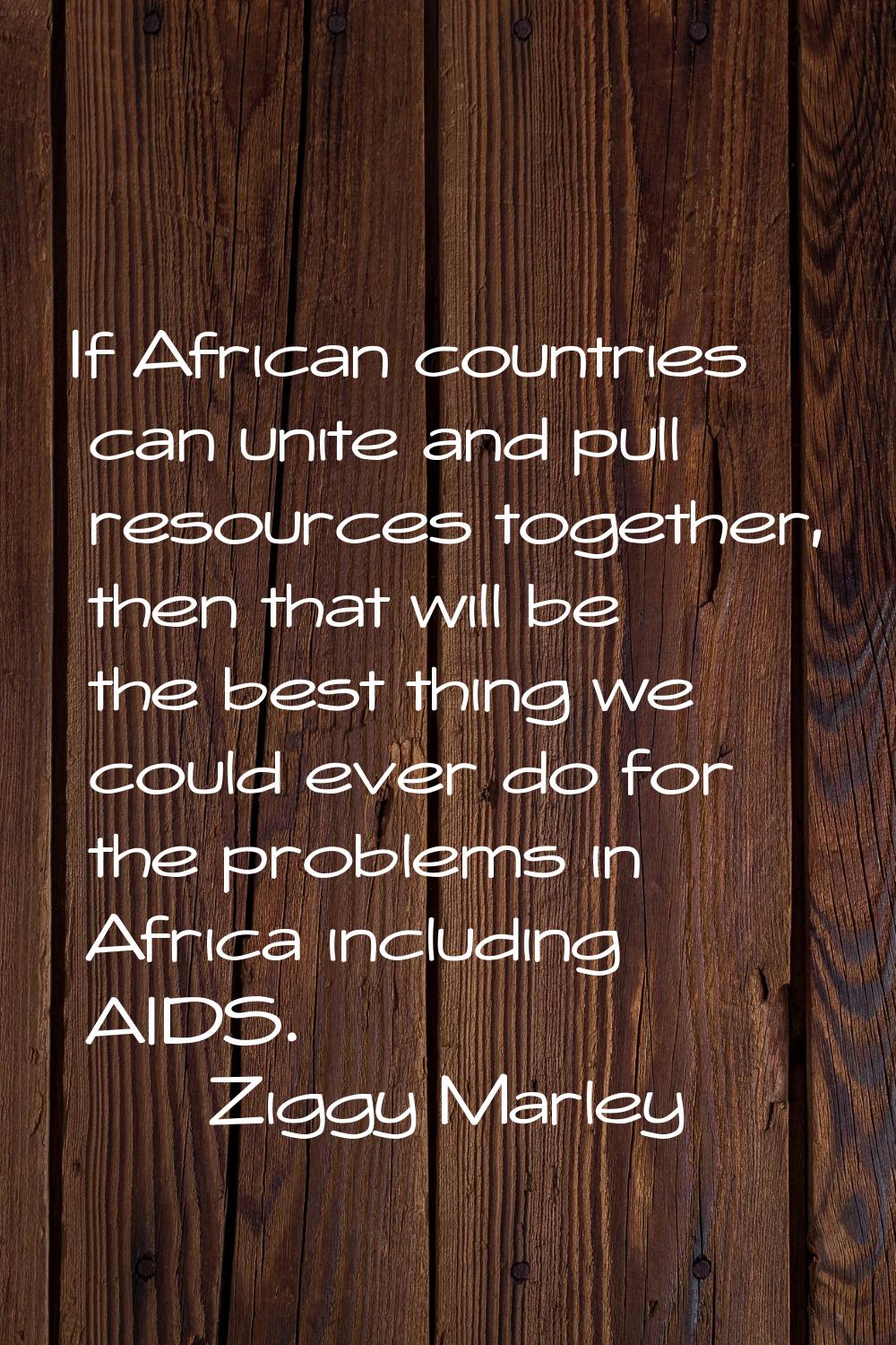 If African countries can unite and pull resources together, then that will be the best thing we cou
