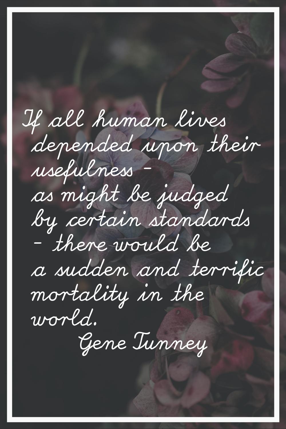If all human lives depended upon their usefulness - as might be judged by certain standards - there