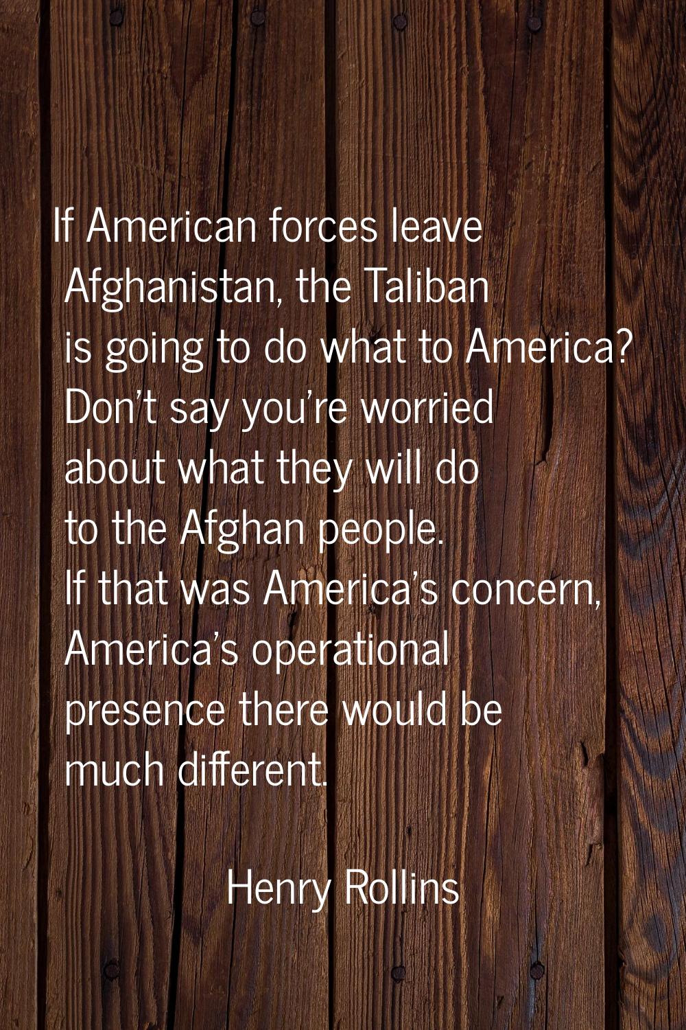 If American forces leave Afghanistan, the Taliban is going to do what to America? Don't say you're 