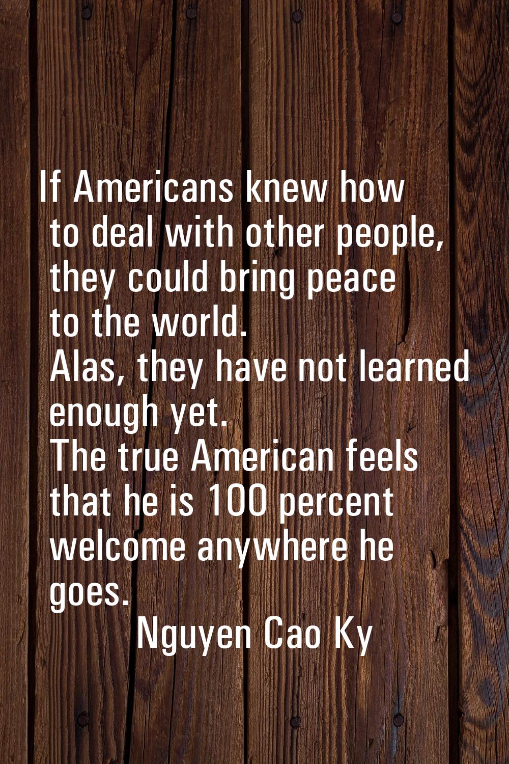 If Americans knew how to deal with other people, they could bring peace to the world. Alas, they ha