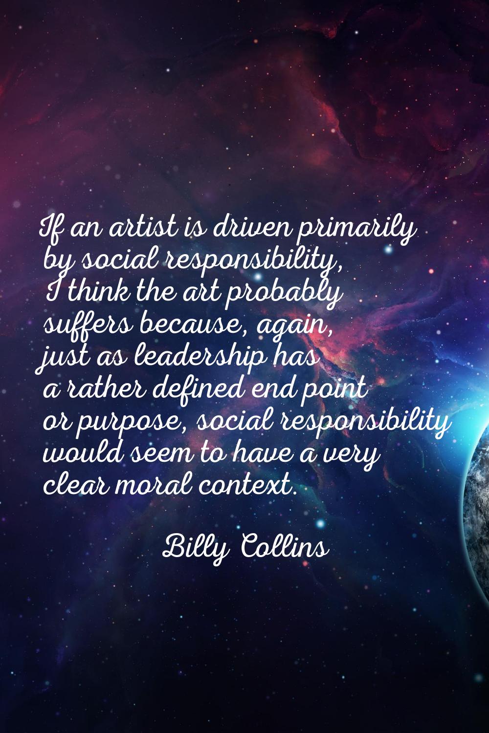 If an artist is driven primarily by social responsibility, I think the art probably suffers because