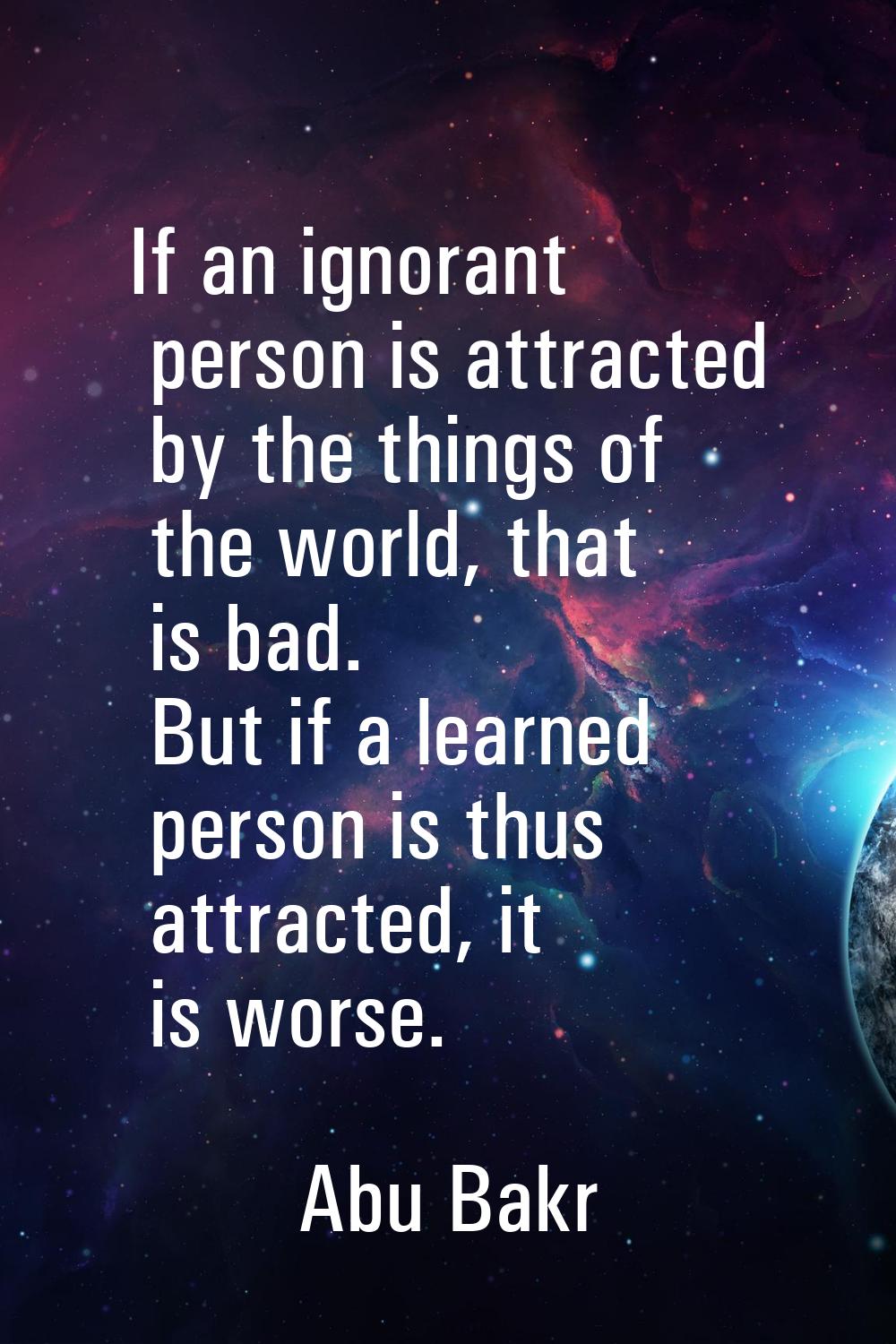If an ignorant person is attracted by the things of the world, that is bad. But if a learned person