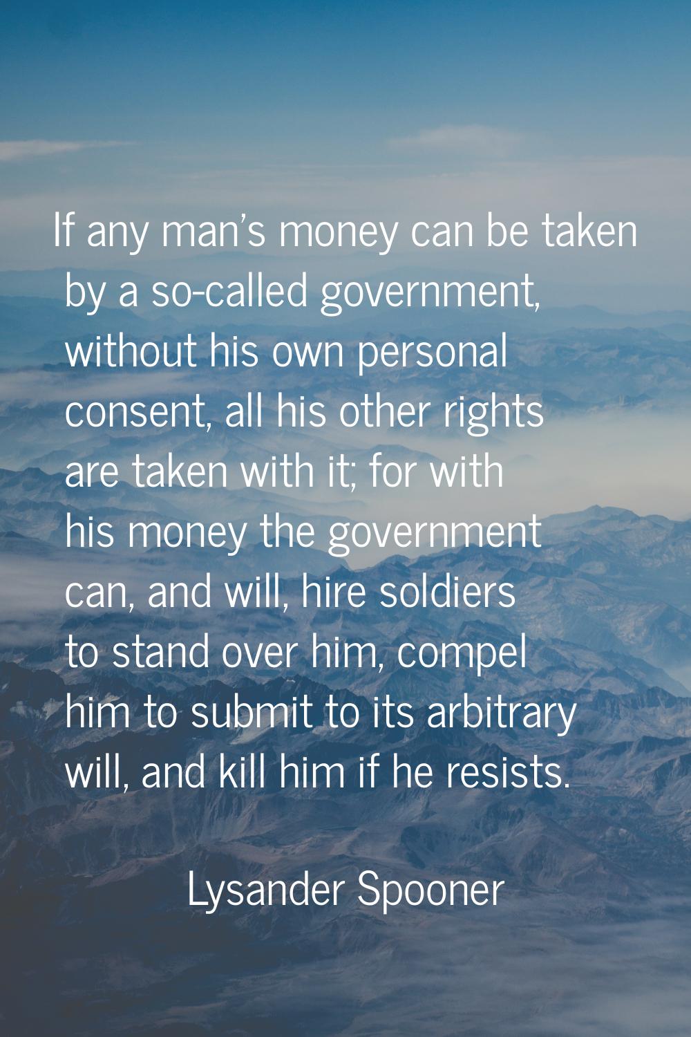 If any man's money can be taken by a so-called government, without his own personal consent, all hi