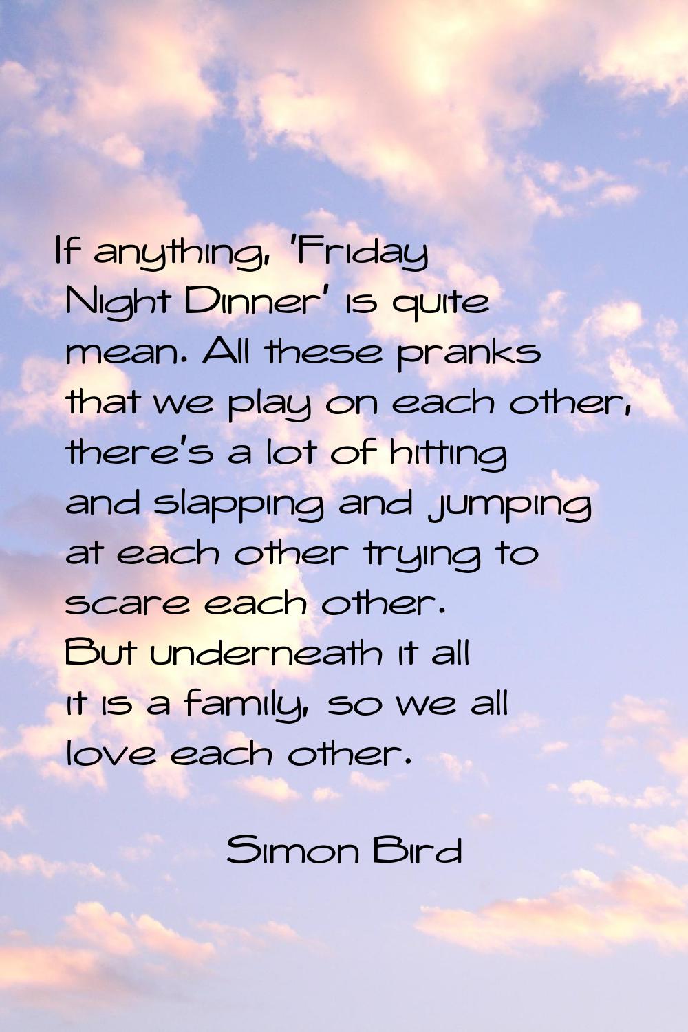 If anything, 'Friday Night Dinner' is quite mean. All these pranks that we play on each other, ther