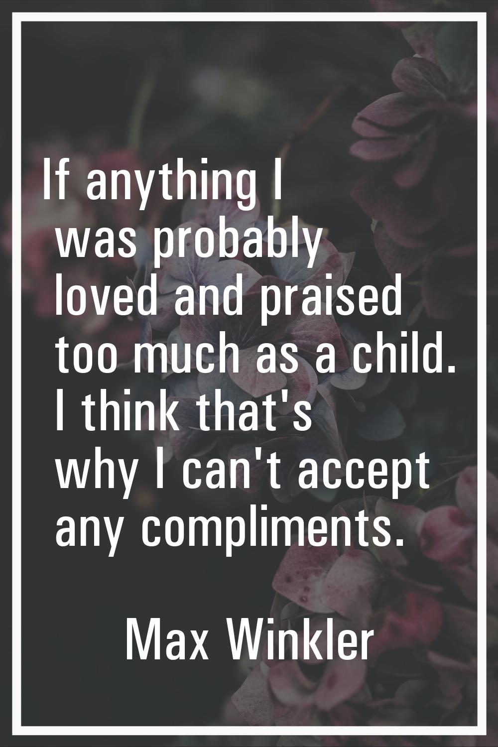 If anything I was probably loved and praised too much as a child. I think that's why I can't accept