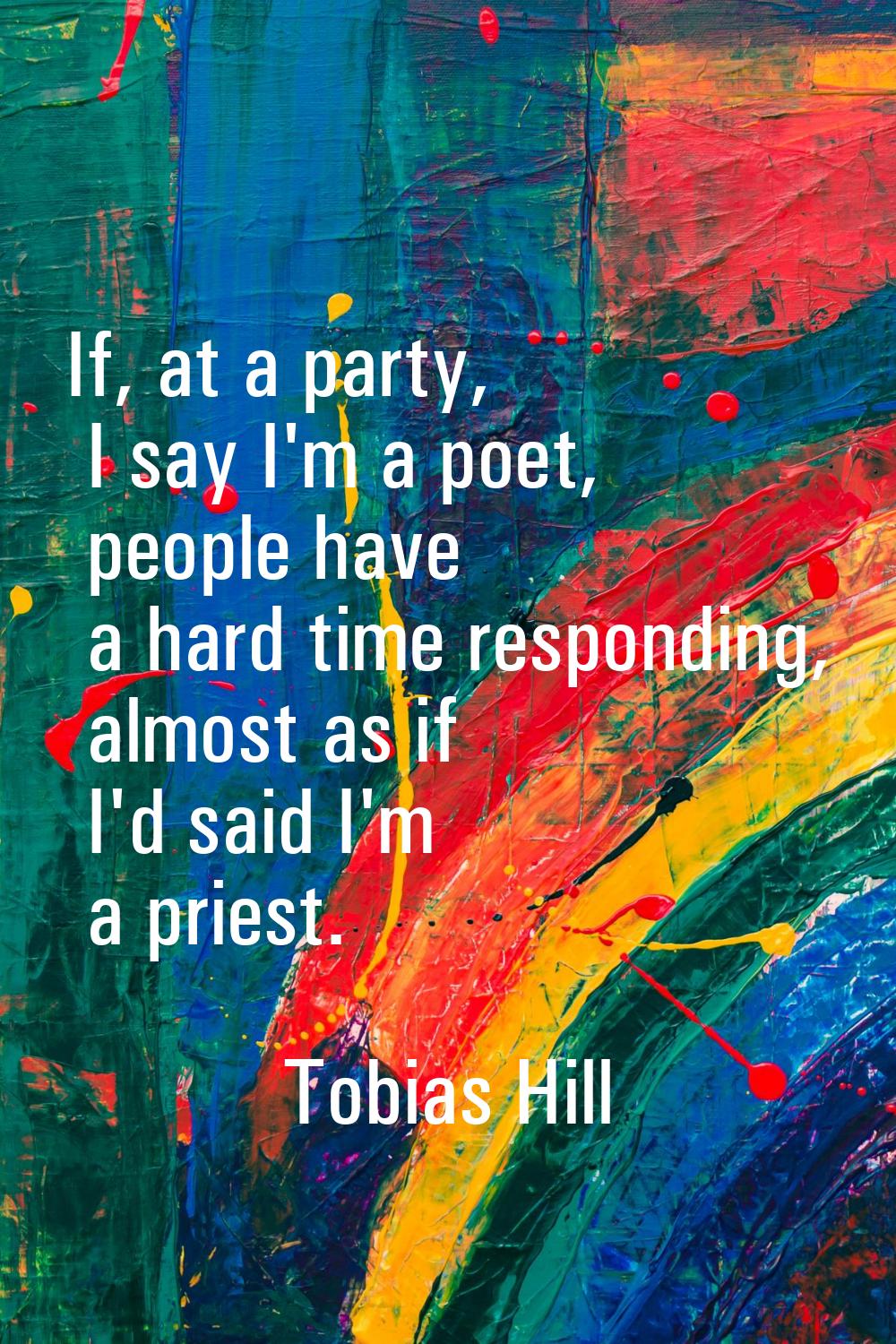 If, at a party, I say I'm a poet, people have a hard time responding, almost as if I'd said I'm a p